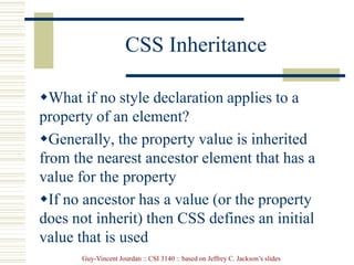 Guy-Vincent Jourdan :: CSI 3140 :: based on Jeffrey C. Jackson’s slides
CSS Inheritance
What if no style declaration applies to a
property of an element?
Generally, the property value is inherited
from the nearest ancestor element that has a
value for the property
If no ancestor has a value (or the property
does not inherit) then CSS defines an initial
value that is used
 