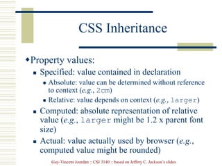 Guy-Vincent Jourdan :: CSI 3140 :: based on Jeffrey C. Jackson’s slides
CSS Inheritance
Property values:
 Specified: value contained in declaration
 Absolute: value can be determined without reference
to context (e.g., 2cm)
 Relative: value depends on context (e.g., larger)
 Computed: absolute representation of relative
value (e.g., larger might be 1.2 x parent font
size)
 Actual: value actually used by browser (e.g.,
computed value might be rounded)
 