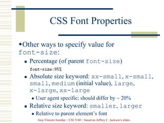 Guy-Vincent Jourdan :: CSI 3140 :: based on Jeffrey C. Jackson’s slides
CSS Font Properties
Other ways to specify value for
font-size:
 Percentage (of parent font-size)
 Absolute size keyword: xx-small, x-small,
small, medium (initial value), large,
x-large, xx-large
 User agent specific; should differ by ~ 20%
 Relative size keyword: smaller, larger
 Relative to parent element’s font
 