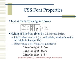 Guy-Vincent Jourdan :: CSI 3140 :: based on Jeffrey C. Jackson’s slides
CSS Font Properties
Text is rendered using line boxes
Height of line box given by line-height
 Initial value: normal (i.e., cell height; relationship with
em height is font-specific)
 Other values (following are equivalent):
 