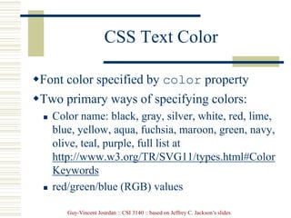 Guy-Vincent Jourdan :: CSI 3140 :: based on Jeffrey C. Jackson’s slides
CSS Text Color
Font color specified by color property
Two primary ways of specifying colors:
 Color name: black, gray, silver, white, red, lime,
blue, yellow, aqua, fuchsia, maroon, green, navy,
olive, teal, purple, full list at
http://www.w3.org/TR/SVG11/types.html#Color
Keywords
 red/green/blue (RGB) values
 