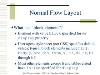 Guy-Vincent Jourdan :: CSI 3140 :: based on Jeffrey C. Jackson’s slides
Normal Flow Layout
What is a “block element”?
 Element with value block specified for its
display property
 User agent style sheet (not CSS) specifies default
values; typical block elements include html,
body, p, pre, div, form, ol, ul, dl, hr, h1
through h6
 Most other elements except li and table-related
have inline specified for display
 