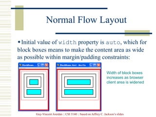 Guy-Vincent Jourdan :: CSI 3140 :: based on Jeffrey C. Jackson’s slides
Normal Flow Layout
Initial value of width property is auto, which for
block boxes means to make the content area as wide
as possible within margin/padding constraints:
Width of block boxes
increases as browser
client area is widened
 
