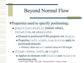 Guy-Vincent Jourdan :: CSI 3140 :: based on Jeffrey C. Jackson’s slides
Beyond Normal Flow
Properties used to specify positioning:
 position: static (initial value),
relative, or absolute
 Element is positioned if this property not static
 Properties left, right, top, bottom apply to
positioned elements
 Primary values are auto (initial value) or CSS length
 float: none, left, or right
 Applies to elements with static and relative
positioning only
 