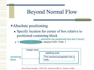 Guy-Vincent Jourdan :: CSI 3140 :: based on Jeffrey C. Jackson’s slides
Beyond Normal Flow
Absolute positioning
 Specify location for corner of box relative to
positioned containing block
margin area
padding area
containing
block
This second paragraph has a
note.
p elements are positioned (but don’t move!)
 