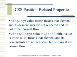 Guy-Vincent Jourdan :: CSI 3140 :: based on Jeffrey C. Jackson’s slides
CSS Position-Related Properties
display: value none means that element
and its descendants are not rendered and do
not affect normal flow
visibility: value hidden (initial value
is visible) means that element and its
descendants are not rendered but still do affect
normal flow
 