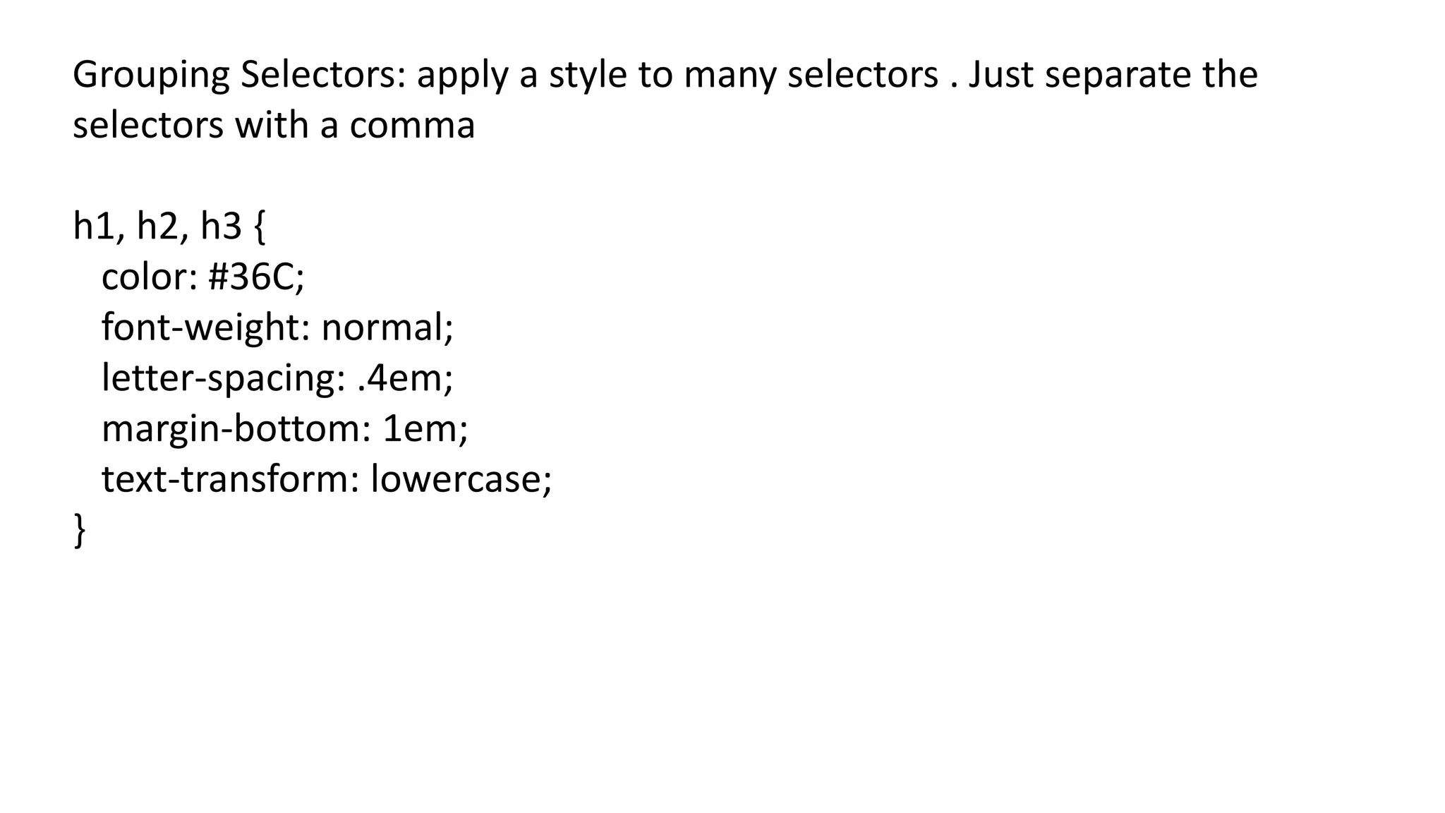 Grouping Selectors: apply a style to many selectors . Just separate the
selectors with a comma
h1, h2, h3 {
color: #36C;
font-weight: normal;
letter-spacing: .4em;
margin-bottom: 1em;
text-transform: lowercase;
}
 