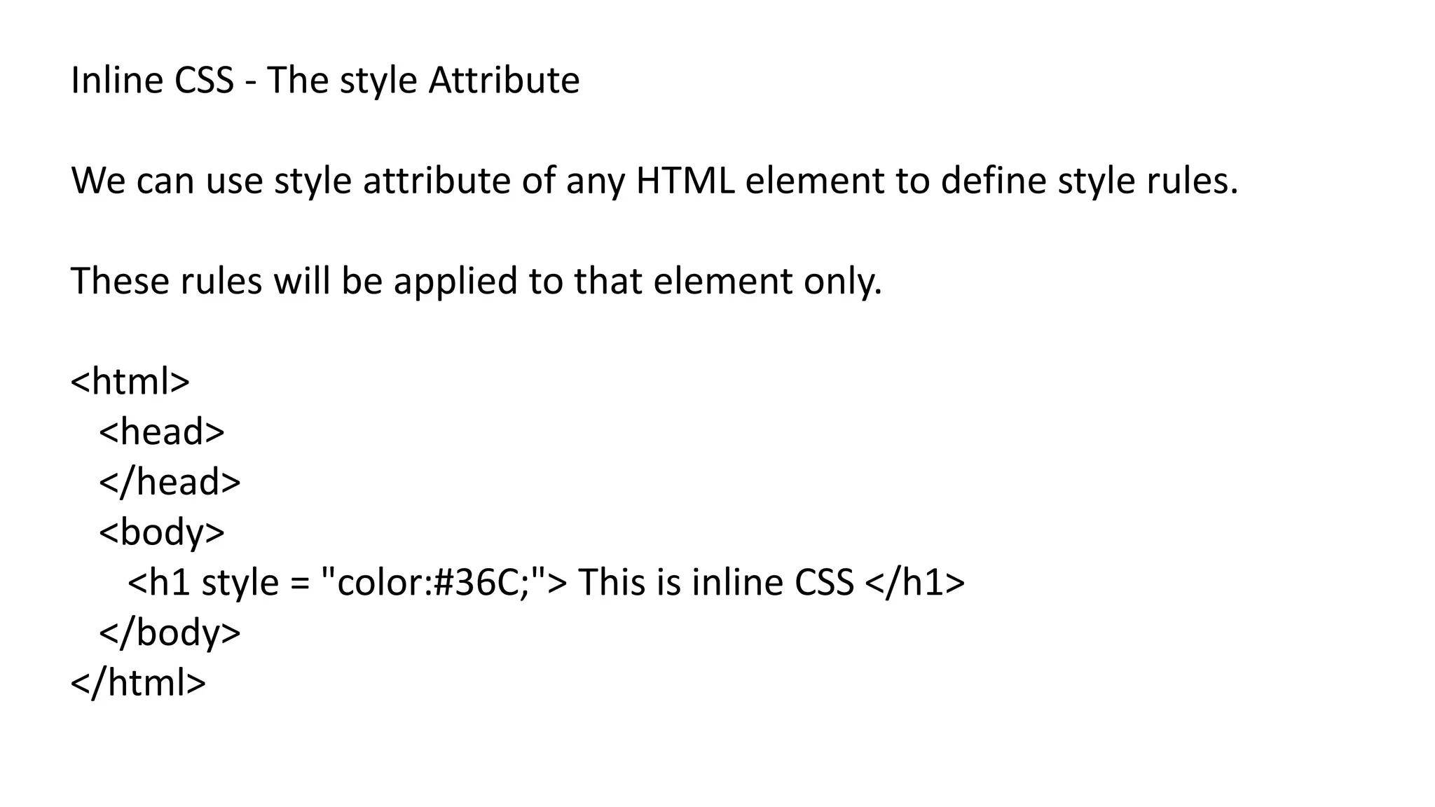 Inline CSS - The style Attribute
We can use style attribute of any HTML element to define style rules.
These rules will be applied to that element only.
<html>
<head>
</head>
<body>
<h1 style = "color:#36C;"> This is inline CSS </h1>
</body>
</html>
 