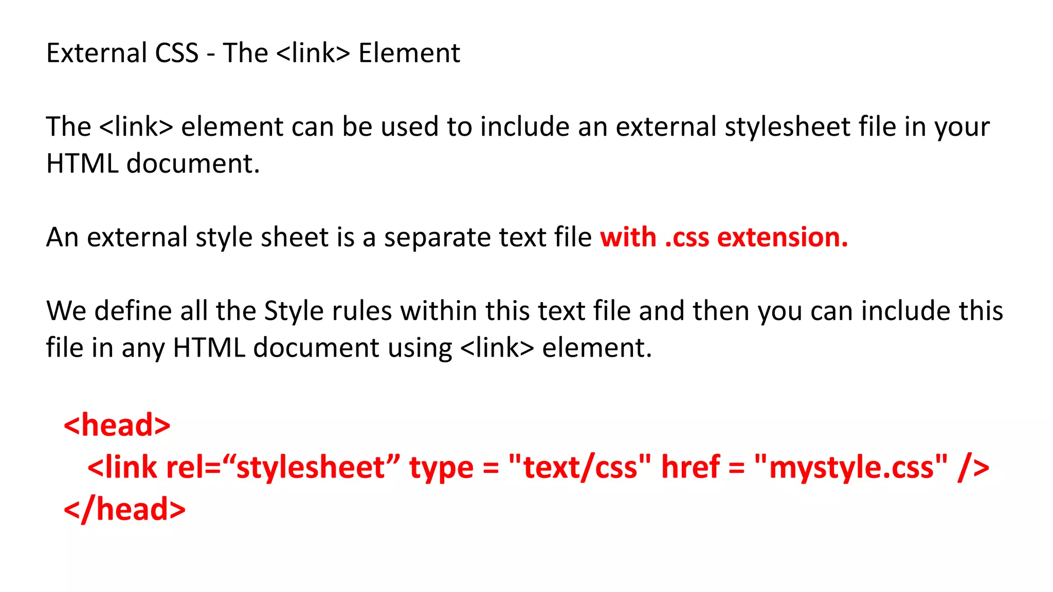 External CSS - The <link> Element
The <link> element can be used to include an external stylesheet file in your
HTML document.
An external style sheet is a separate text file with .css extension.
We define all the Style rules within this text file and then you can include this
file in any HTML document using <link> element.
<head>
<link rel=“stylesheet” type = "text/css" href = "mystyle.css" />
</head>
 