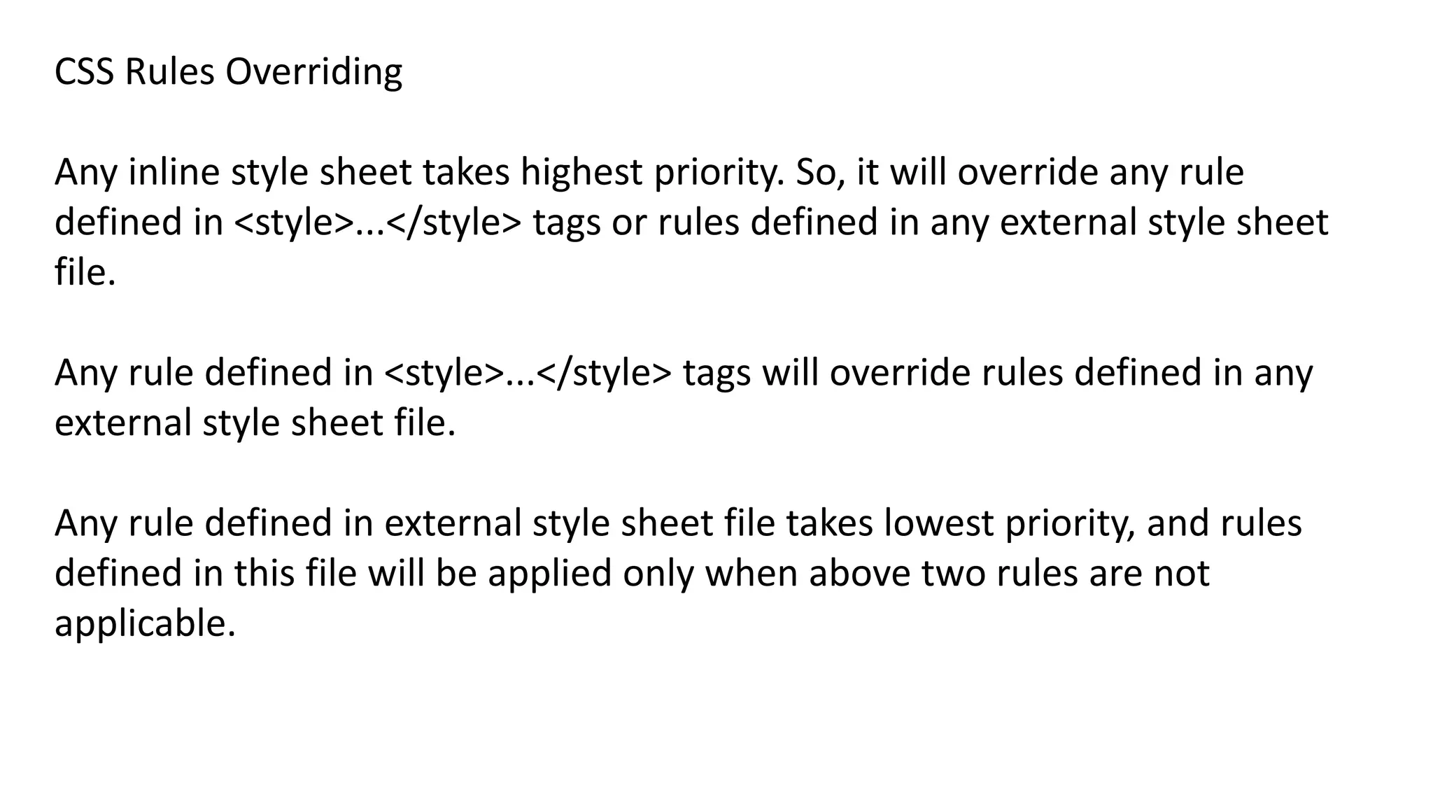 CSS Rules Overriding
Any inline style sheet takes highest priority. So, it will override any rule
defined in <style>...</style> tags or rules defined in any external style sheet
file.
Any rule defined in <style>...</style> tags will override rules defined in any
external style sheet file.
Any rule defined in external style sheet file takes lowest priority, and rules
defined in this file will be applied only when above two rules are not
applicable.
 