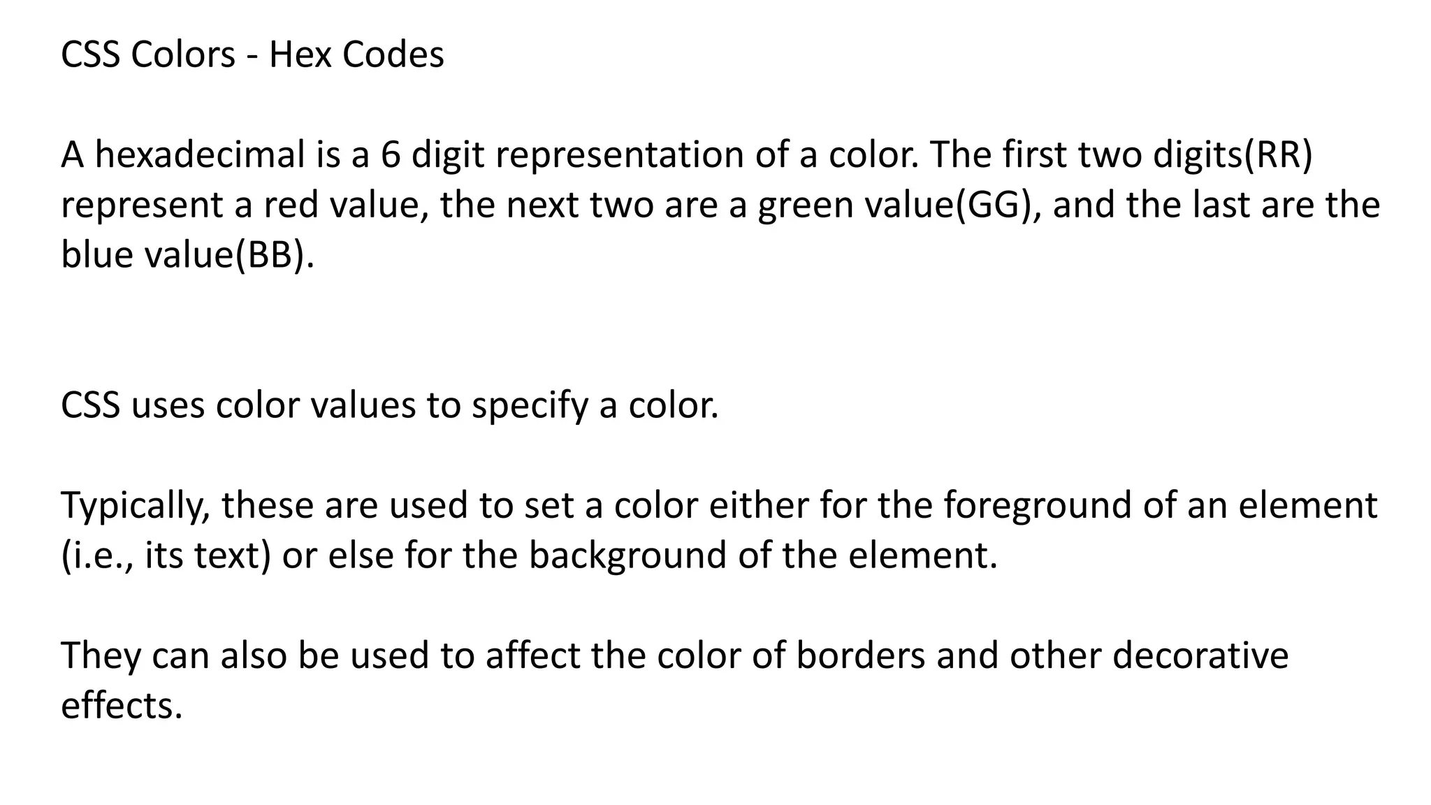 CSS Colors - Hex Codes
A hexadecimal is a 6 digit representation of a color. The first two digits(RR)
represent a red value, the next two are a green value(GG), and the last are the
blue value(BB).
CSS uses color values to specify a color.
Typically, these are used to set a color either for the foreground of an element
(i.e., its text) or else for the background of the element.
They can also be used to affect the color of borders and other decorative
effects.
 