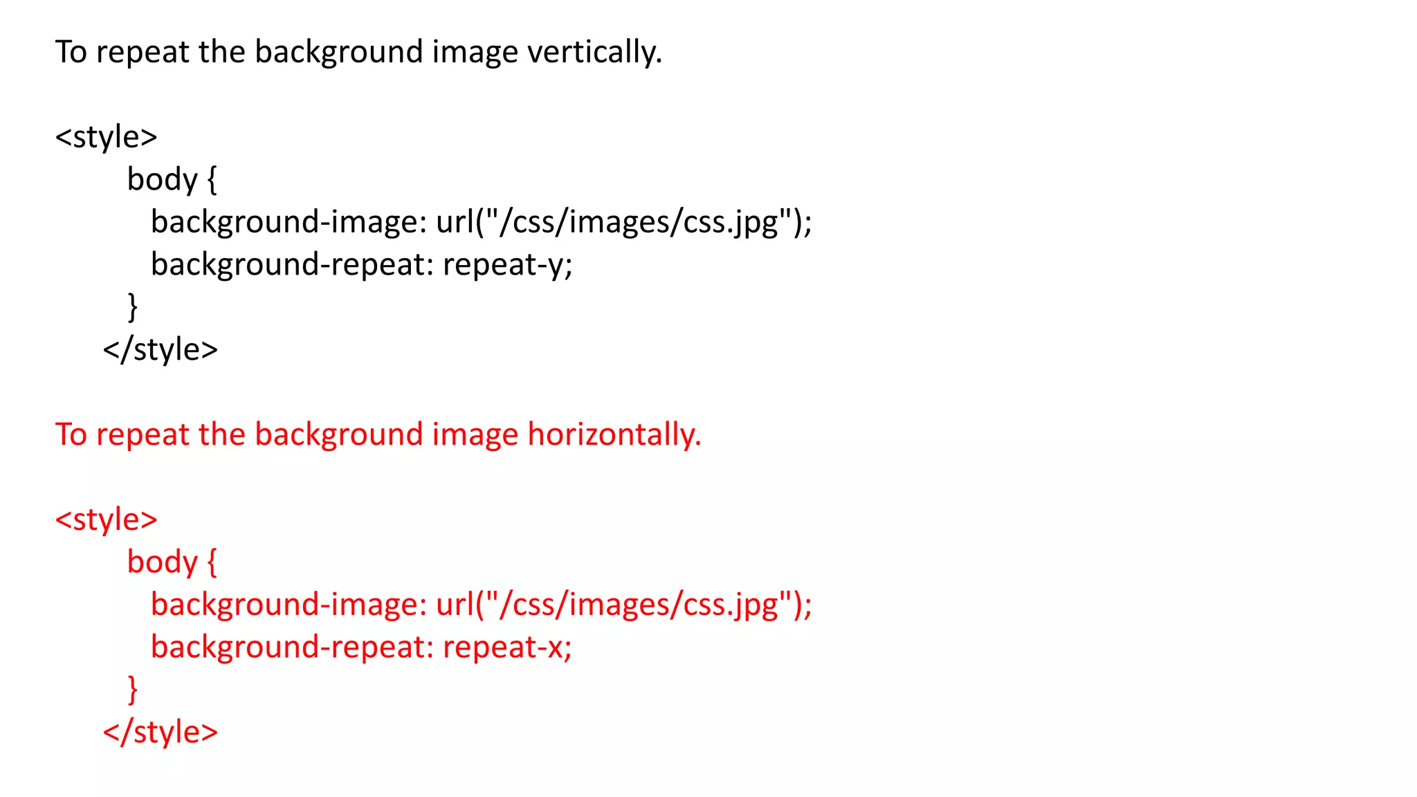 To repeat the background image vertically.
<style>
body {
background-image: url("/css/images/css.jpg");
background-repeat: repeat-y;
}
</style>
To repeat the background image horizontally.
<style>
body {
background-image: url("/css/images/css.jpg");
background-repeat: repeat-x;
}
</style>
 