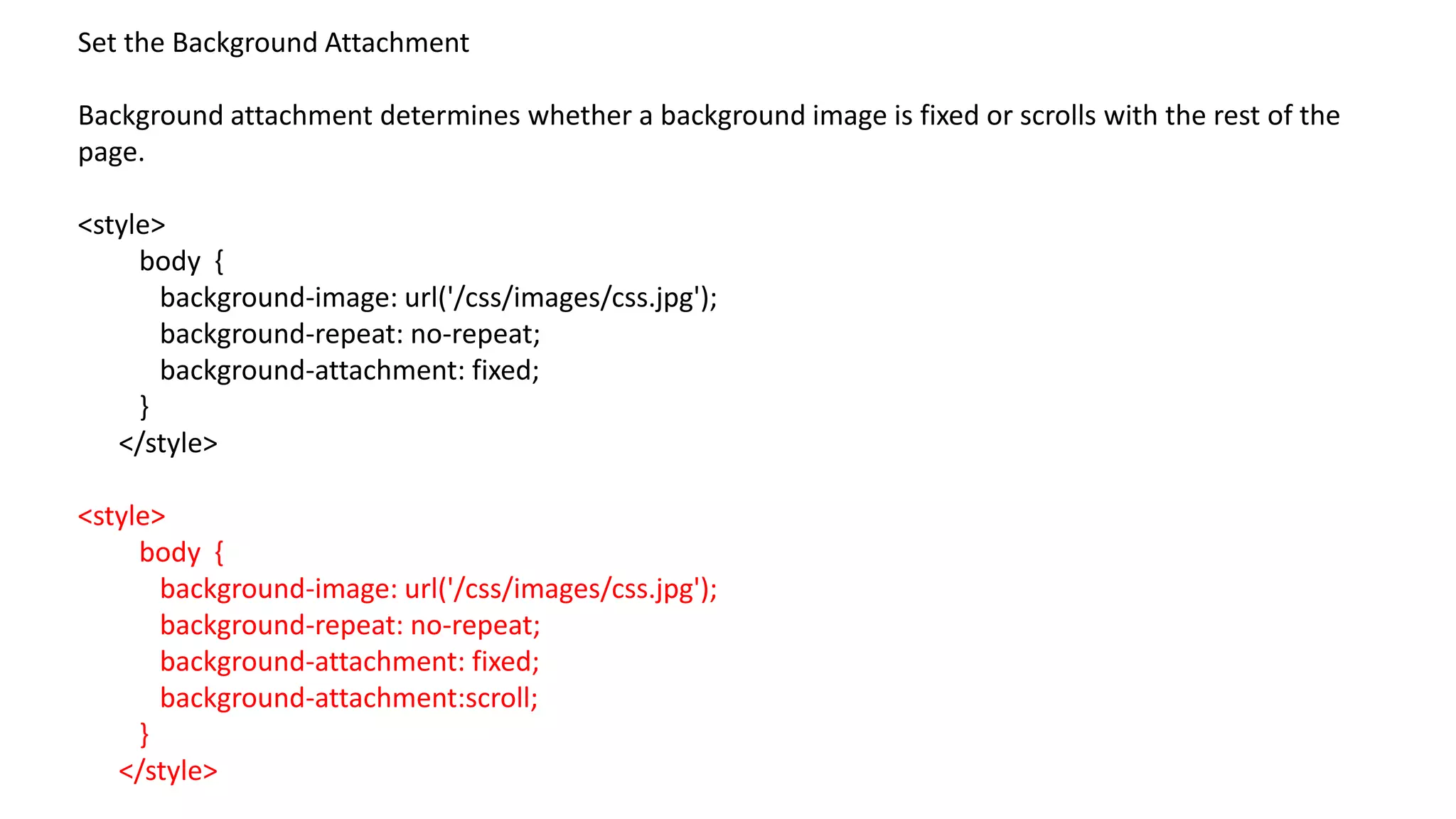 Set the Background Attachment
Background attachment determines whether a background image is fixed or scrolls with the rest of the
page.
<style>
body {
background-image: url('/css/images/css.jpg');
background-repeat: no-repeat;
background-attachment: fixed;
}
</style>
<style>
body {
background-image: url('/css/images/css.jpg');
background-repeat: no-repeat;
background-attachment: fixed;
background-attachment:scroll;
}
</style>
 