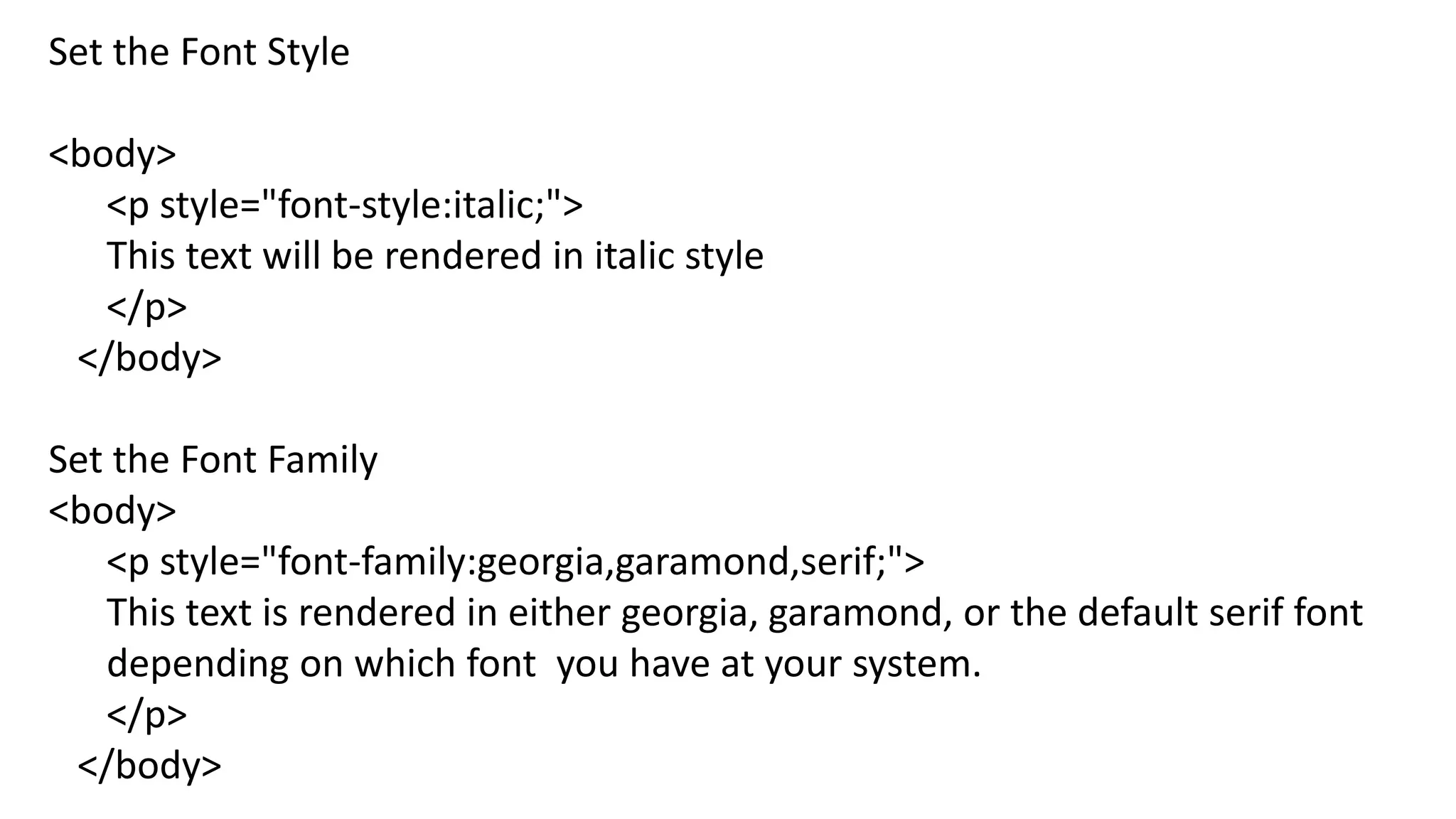 Set the Font Style
<body>
<p style="font-style:italic;">
This text will be rendered in italic style
</p>
</body>
Set the Font Family
<body>
<p style="font-family:georgia,garamond,serif;">
This text is rendered in either georgia, garamond, or the default serif font
depending on which font you have at your system.
</p>
</body>
 