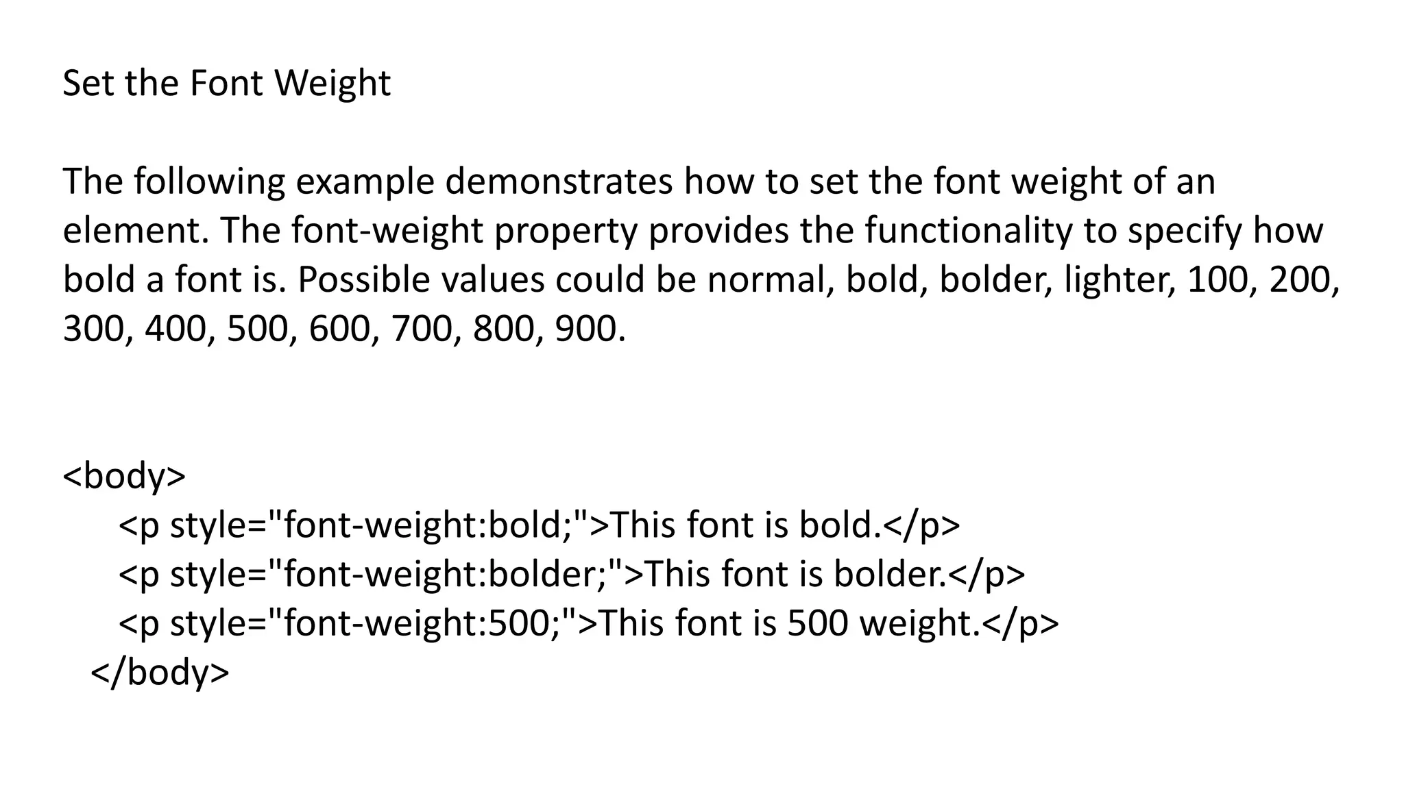 Set the Font Weight
The following example demonstrates how to set the font weight of an
element. The font-weight property provides the functionality to specify how
bold a font is. Possible values could be normal, bold, bolder, lighter, 100, 200,
300, 400, 500, 600, 700, 800, 900.
<body>
<p style="font-weight:bold;">This font is bold.</p>
<p style="font-weight:bolder;">This font is bolder.</p>
<p style="font-weight:500;">This font is 500 weight.</p>
</body>
 