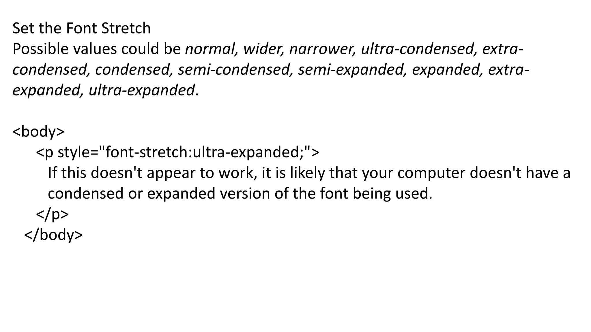 Set the Font Stretch
Possible values could be normal, wider, narrower, ultra-condensed, extra-
condensed, condensed, semi-condensed, semi-expanded, expanded, extra-
expanded, ultra-expanded.
<body>
<p style="font-stretch:ultra-expanded;">
If this doesn't appear to work, it is likely that your computer doesn't have a
condensed or expanded version of the font being used.
</p>
</body>
 