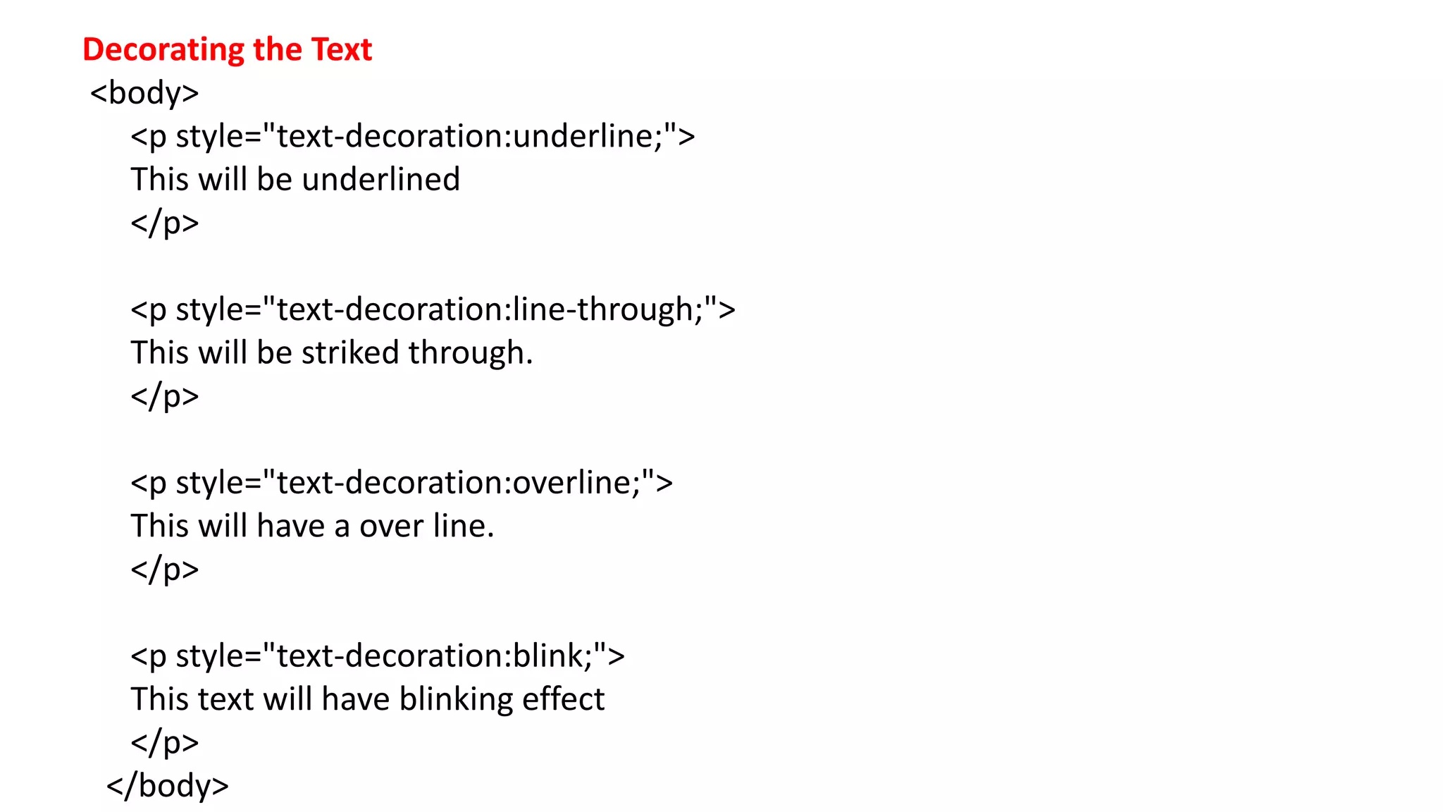 Decorating the Text
<body>
<p style="text-decoration:underline;">
This will be underlined
</p>
<p style="text-decoration:line-through;">
This will be striked through.
</p>
<p style="text-decoration:overline;">
This will have a over line.
</p>
<p style="text-decoration:blink;">
This text will have blinking effect
</p>
</body>
 