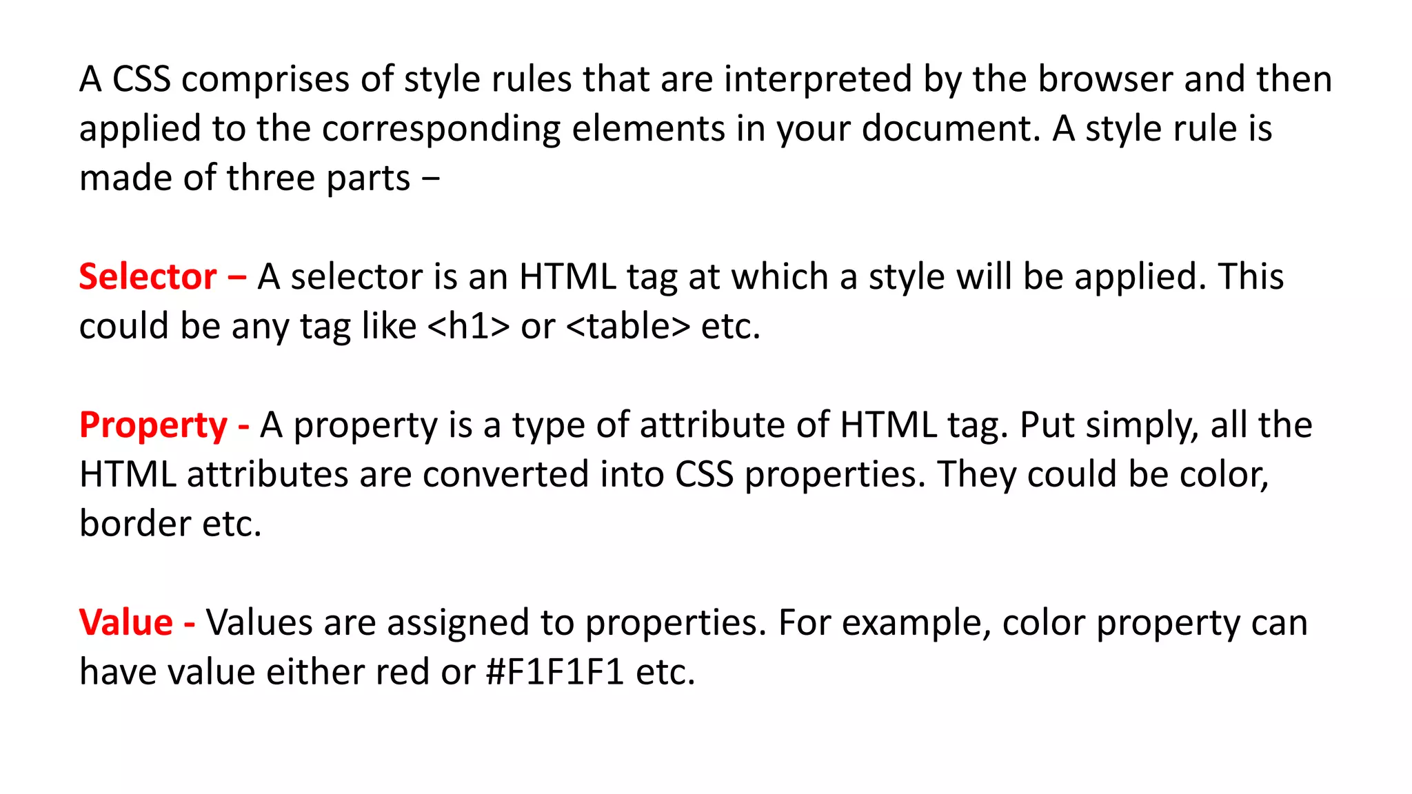 A CSS comprises of style rules that are interpreted by the browser and then
applied to the corresponding elements in your document. A style rule is
made of three parts −
Selector − A selector is an HTML tag at which a style will be applied. This
could be any tag like <h1> or <table> etc.
Property - A property is a type of attribute of HTML tag. Put simply, all the
HTML attributes are converted into CSS properties. They could be color,
border etc.
Value - Values are assigned to properties. For example, color property can
have value either red or #F1F1F1 etc.
 