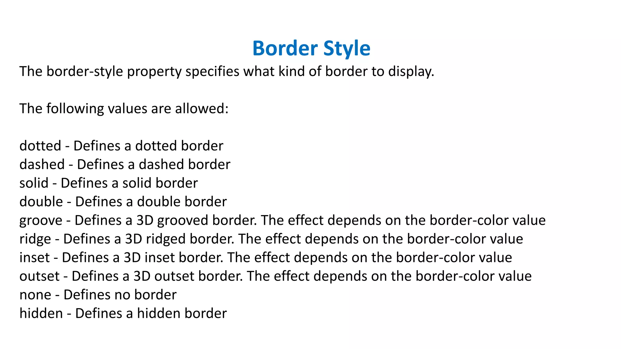 Border Style
The border-style property specifies what kind of border to display.
The following values are allowed:
dotted - Defines a dotted border
dashed - Defines a dashed border
solid - Defines a solid border
double - Defines a double border
groove - Defines a 3D grooved border. The effect depends on the border-color value
ridge - Defines a 3D ridged border. The effect depends on the border-color value
inset - Defines a 3D inset border. The effect depends on the border-color value
outset - Defines a 3D outset border. The effect depends on the border-color value
none - Defines no border
hidden - Defines a hidden border
 