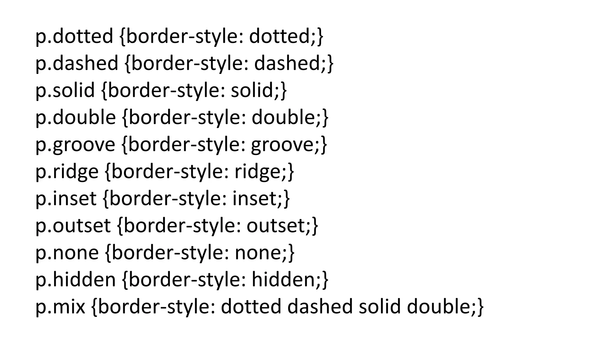 p.dotted {border-style: dotted;}
p.dashed {border-style: dashed;}
p.solid {border-style: solid;}
p.double {border-style: double;}
p.groove {border-style: groove;}
p.ridge {border-style: ridge;}
p.inset {border-style: inset;}
p.outset {border-style: outset;}
p.none {border-style: none;}
p.hidden {border-style: hidden;}
p.mix {border-style: dotted dashed solid double;}
 