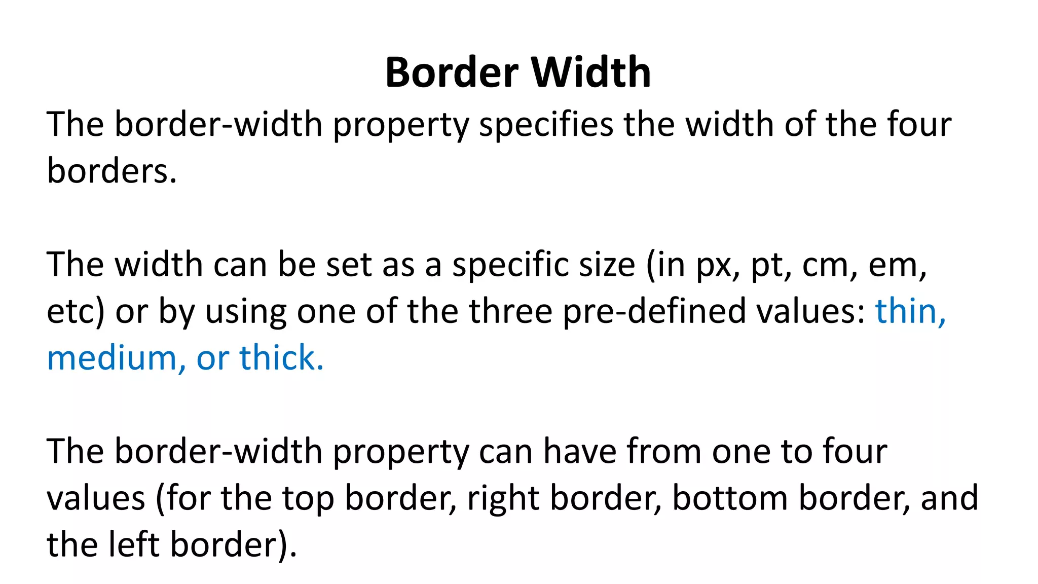 Border Width
The border-width property specifies the width of the four
borders.
The width can be set as a specific size (in px, pt, cm, em,
etc) or by using one of the three pre-defined values: thin,
medium, or thick.
The border-width property can have from one to four
values (for the top border, right border, bottom border, and
the left border).
 