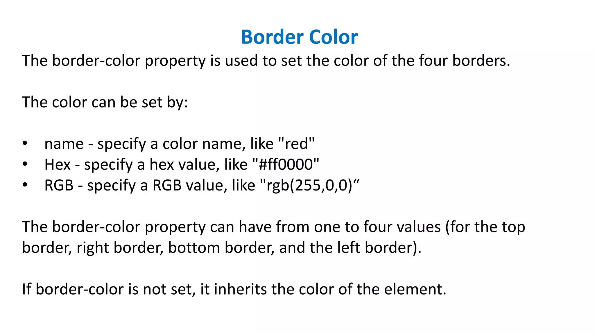 Border Color
The border-color property is used to set the color of the four borders.
The color can be set by:
• name - specify a color name, like "red"
• Hex - specify a hex value, like "#ff0000"
• RGB - specify a RGB value, like "rgb(255,0,0)“
The border-color property can have from one to four values (for the top
border, right border, bottom border, and the left border).
If border-color is not set, it inherits the color of the element.
 