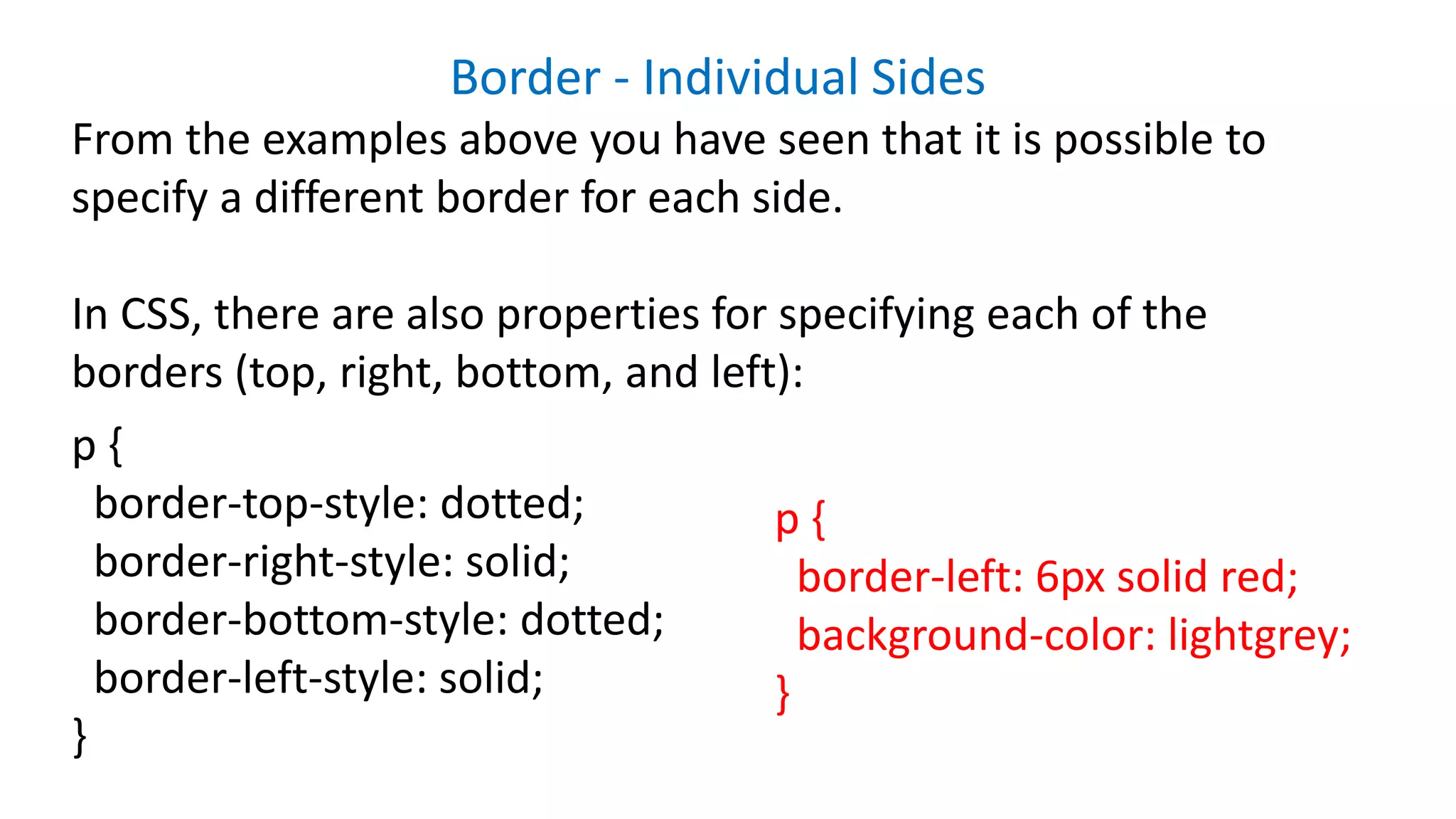 Border - Individual Sides
From the examples above you have seen that it is possible to
specify a different border for each side.
In CSS, there are also properties for specifying each of the
borders (top, right, bottom, and left):
p {
border-top-style: dotted;
border-right-style: solid;
border-bottom-style: dotted;
border-left-style: solid;
}
p {
border-left: 6px solid red;
background-color: lightgrey;
}
 