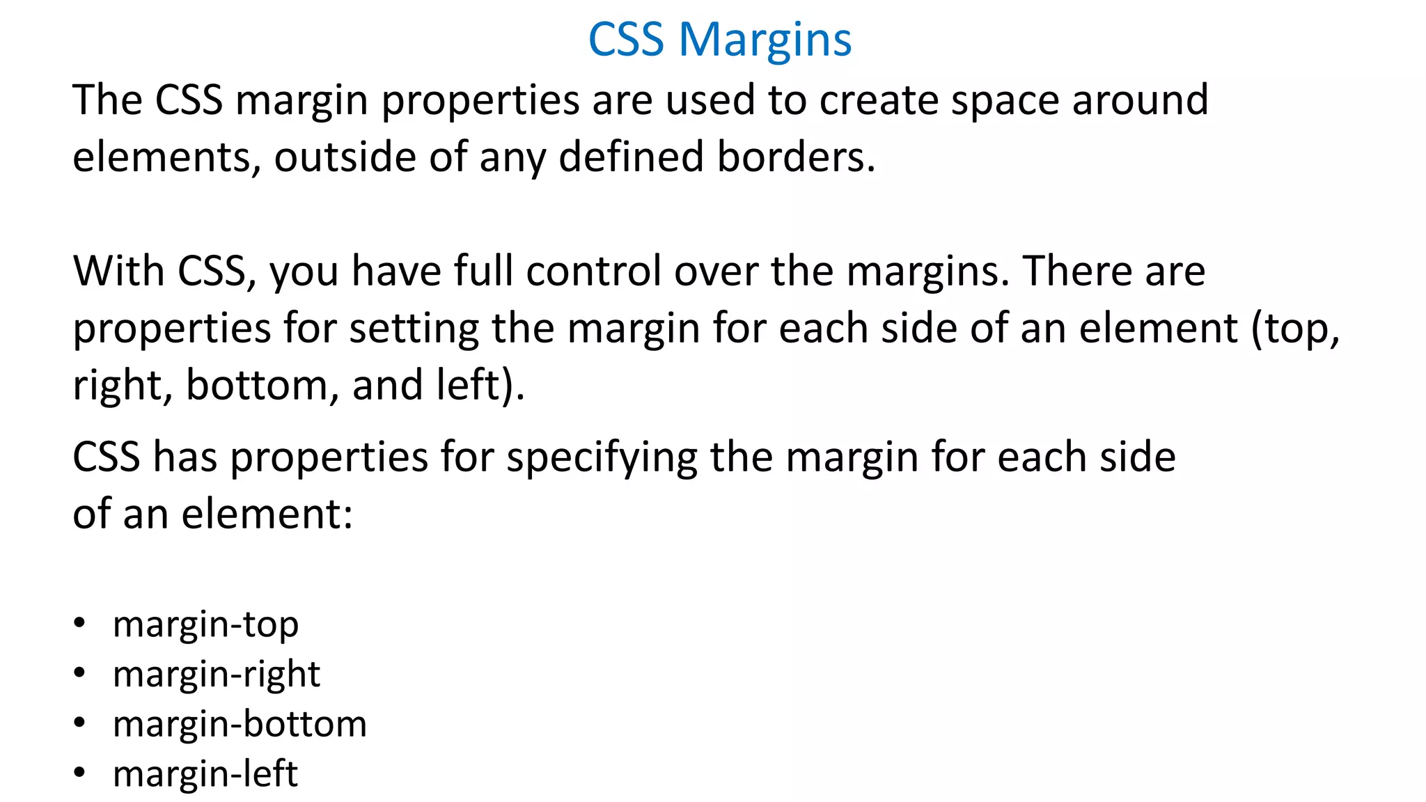 CSS Margins
The CSS margin properties are used to create space around
elements, outside of any defined borders.
With CSS, you have full control over the margins. There are
properties for setting the margin for each side of an element (top,
right, bottom, and left).
CSS has properties for specifying the margin for each side
of an element:
• margin-top
• margin-right
• margin-bottom
• margin-left
 