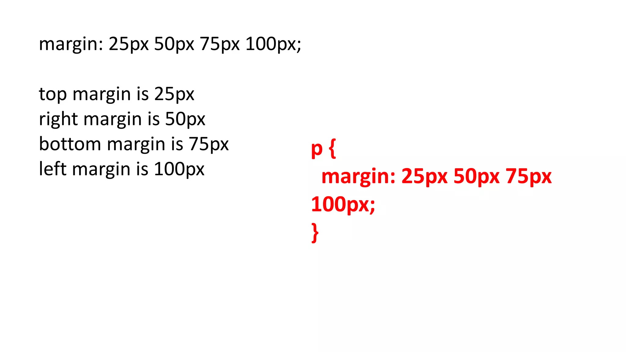 margin: 25px 50px 75px 100px;
top margin is 25px
right margin is 50px
bottom margin is 75px
left margin is 100px
p {
margin: 25px 50px 75px
100px;
}
 