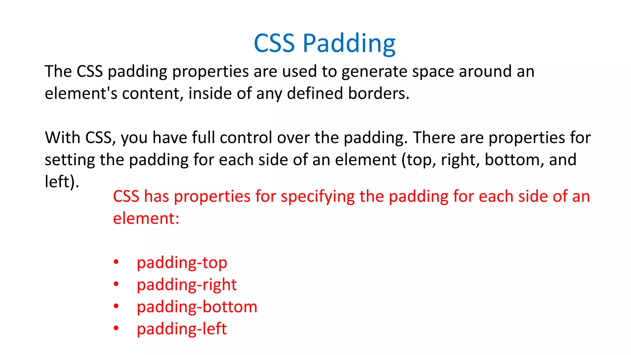 CSS Padding
The CSS padding properties are used to generate space around an
element's content, inside of any defined borders.
With CSS, you have full control over the padding. There are properties for
setting the padding for each side of an element (top, right, bottom, and
left).
CSS has properties for specifying the padding for each side of an
element:
• padding-top
• padding-right
• padding-bottom
• padding-left
 