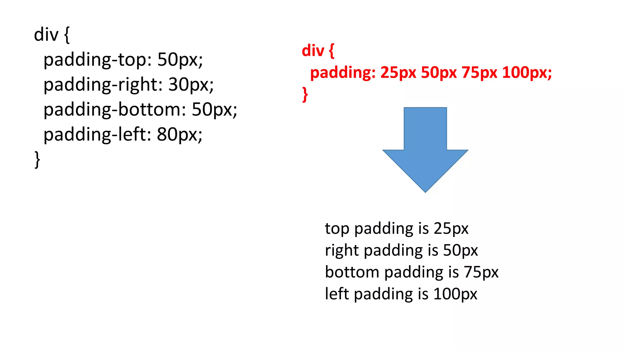 div {
padding-top: 50px;
padding-right: 30px;
padding-bottom: 50px;
padding-left: 80px;
}
top padding is 25px
right padding is 50px
bottom padding is 75px
left padding is 100px
div {
padding: 25px 50px 75px 100px;
}
 