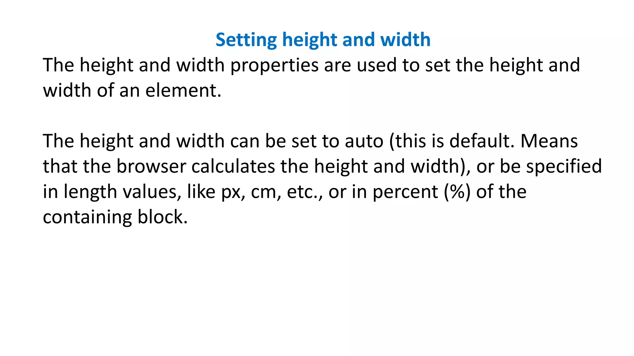 Setting height and width
The height and width properties are used to set the height and
width of an element.
The height and width can be set to auto (this is default. Means
that the browser calculates the height and width), or be specified
in length values, like px, cm, etc., or in percent (%) of the
containing block.
 