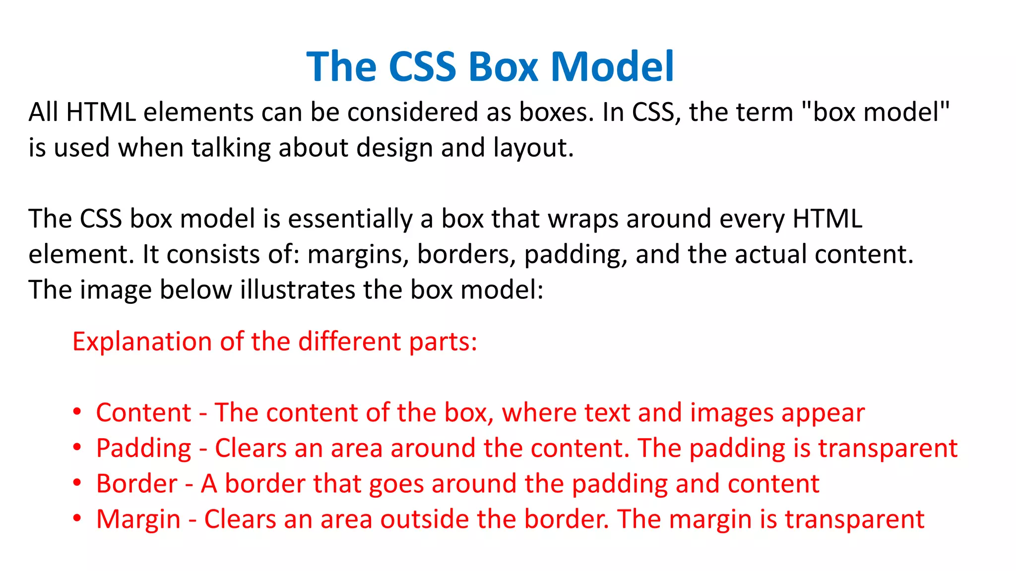 The CSS Box Model
All HTML elements can be considered as boxes. In CSS, the term "box model"
is used when talking about design and layout.
The CSS box model is essentially a box that wraps around every HTML
element. It consists of: margins, borders, padding, and the actual content.
The image below illustrates the box model:
Explanation of the different parts:
• Content - The content of the box, where text and images appear
• Padding - Clears an area around the content. The padding is transparent
• Border - A border that goes around the padding and content
• Margin - Clears an area outside the border. The margin is transparent
 