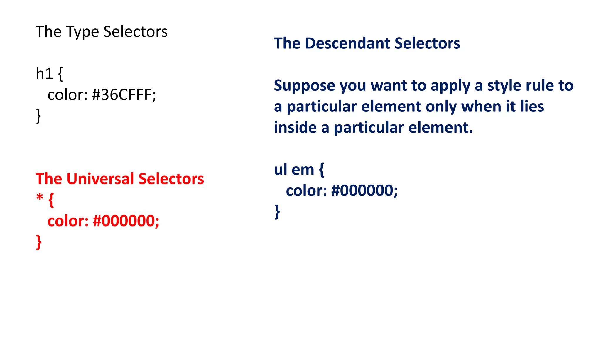 The Type Selectors
h1 {
color: #36CFFF;
}
The Universal Selectors
* {
color: #000000;
}
The Descendant Selectors
Suppose you want to apply a style rule to
a particular element only when it lies
inside a particular element.
ul em {
color: #000000;
}
 