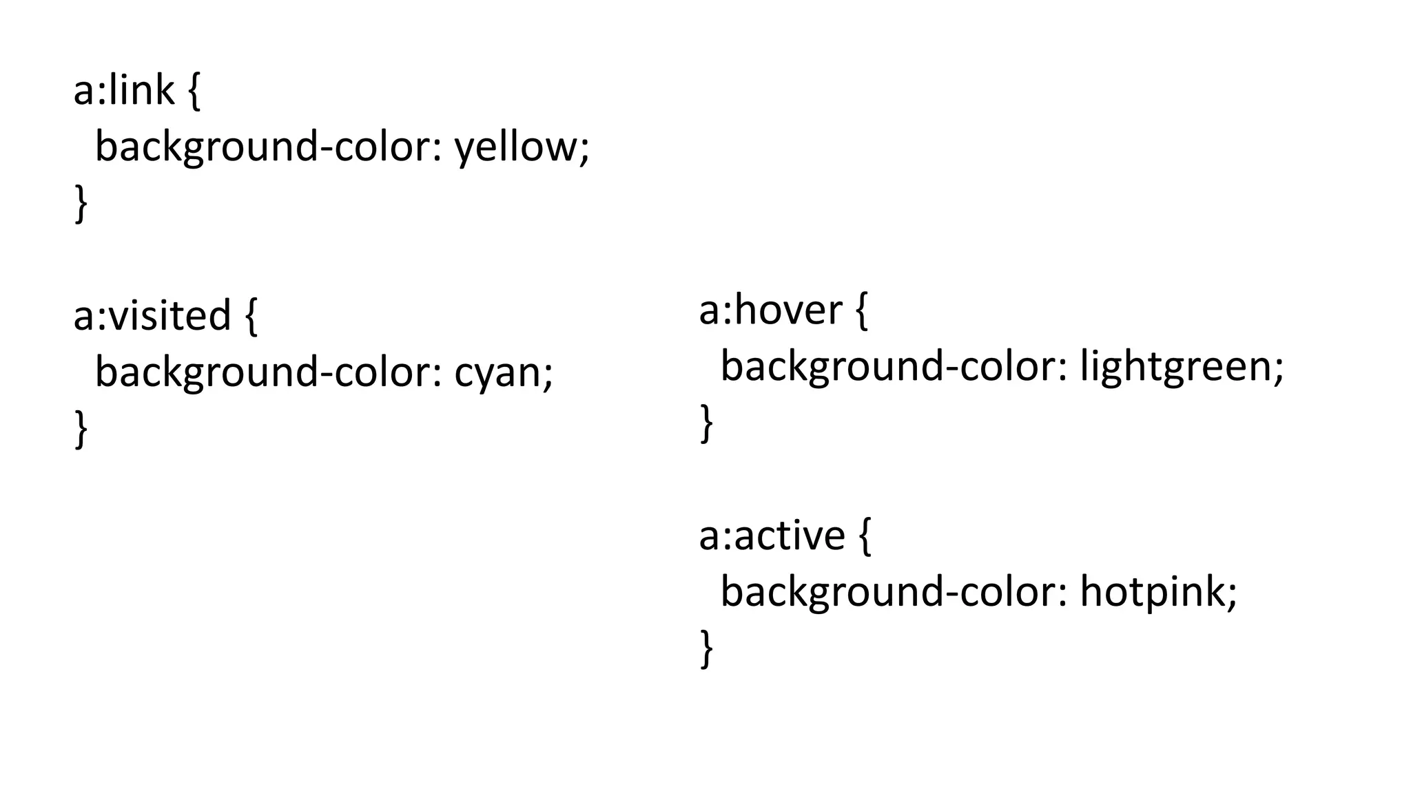 a:link {
background-color: yellow;
}
a:visited {
background-color: cyan;
}
a:hover {
background-color: lightgreen;
}
a:active {
background-color: hotpink;
}
 