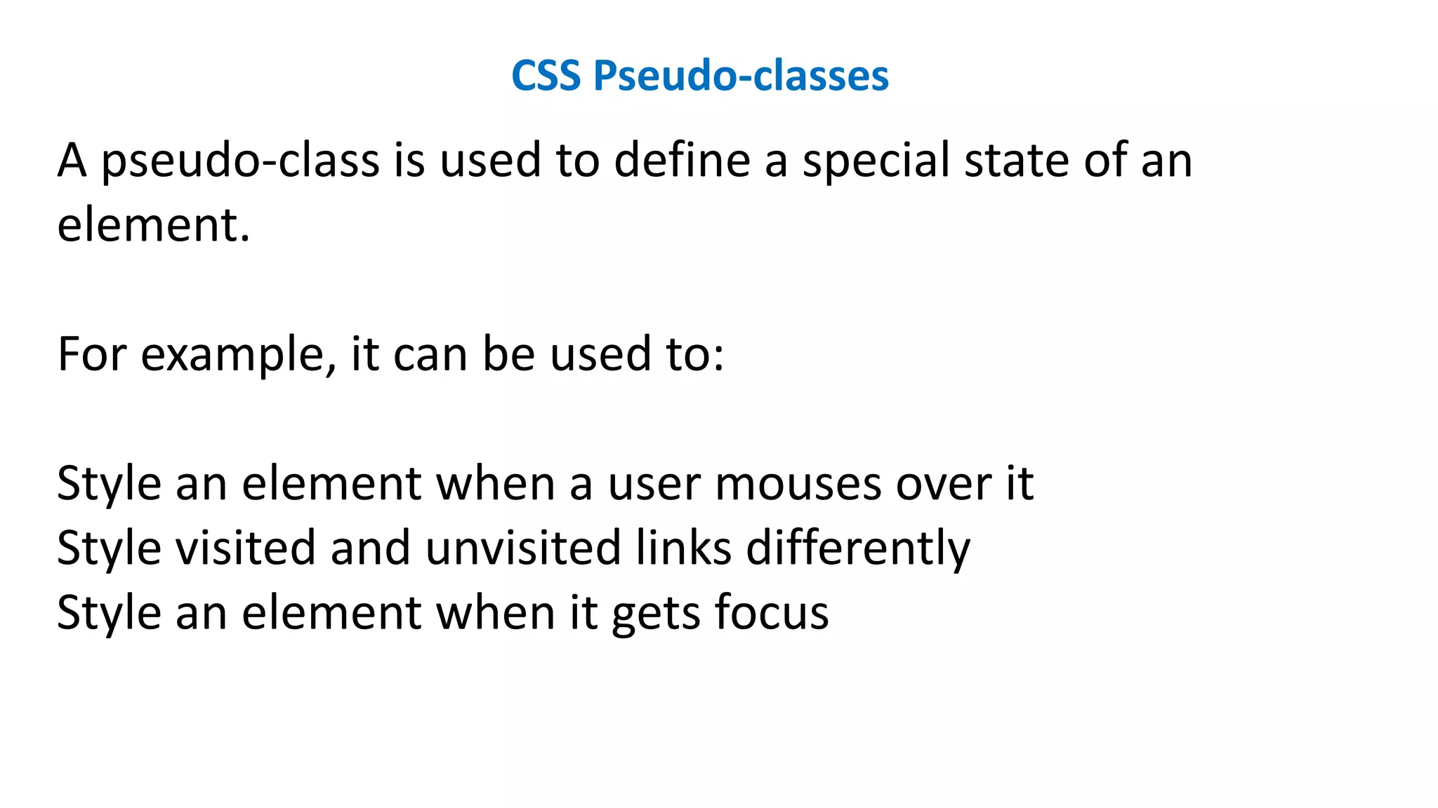 CSS Pseudo-classes
A pseudo-class is used to define a special state of an
element.
For example, it can be used to:
Style an element when a user mouses over it
Style visited and unvisited links differently
Style an element when it gets focus
 