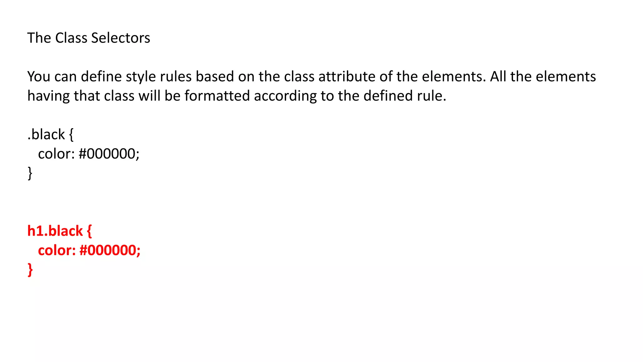 The Class Selectors
You can define style rules based on the class attribute of the elements. All the elements
having that class will be formatted according to the defined rule.
.black {
color: #000000;
}
h1.black {
color: #000000;
}
 