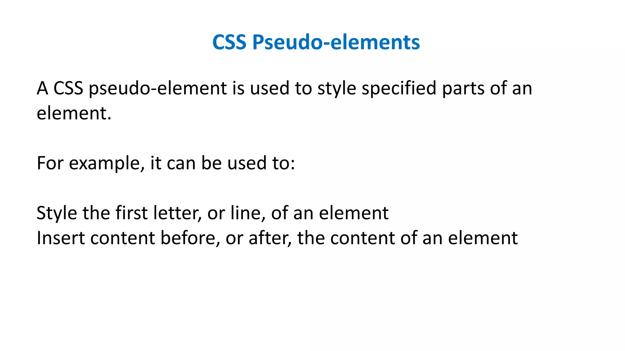 CSS Pseudo-elements
A CSS pseudo-element is used to style specified parts of an
element.
For example, it can be used to:
Style the first letter, or line, of an element
Insert content before, or after, the content of an element
 