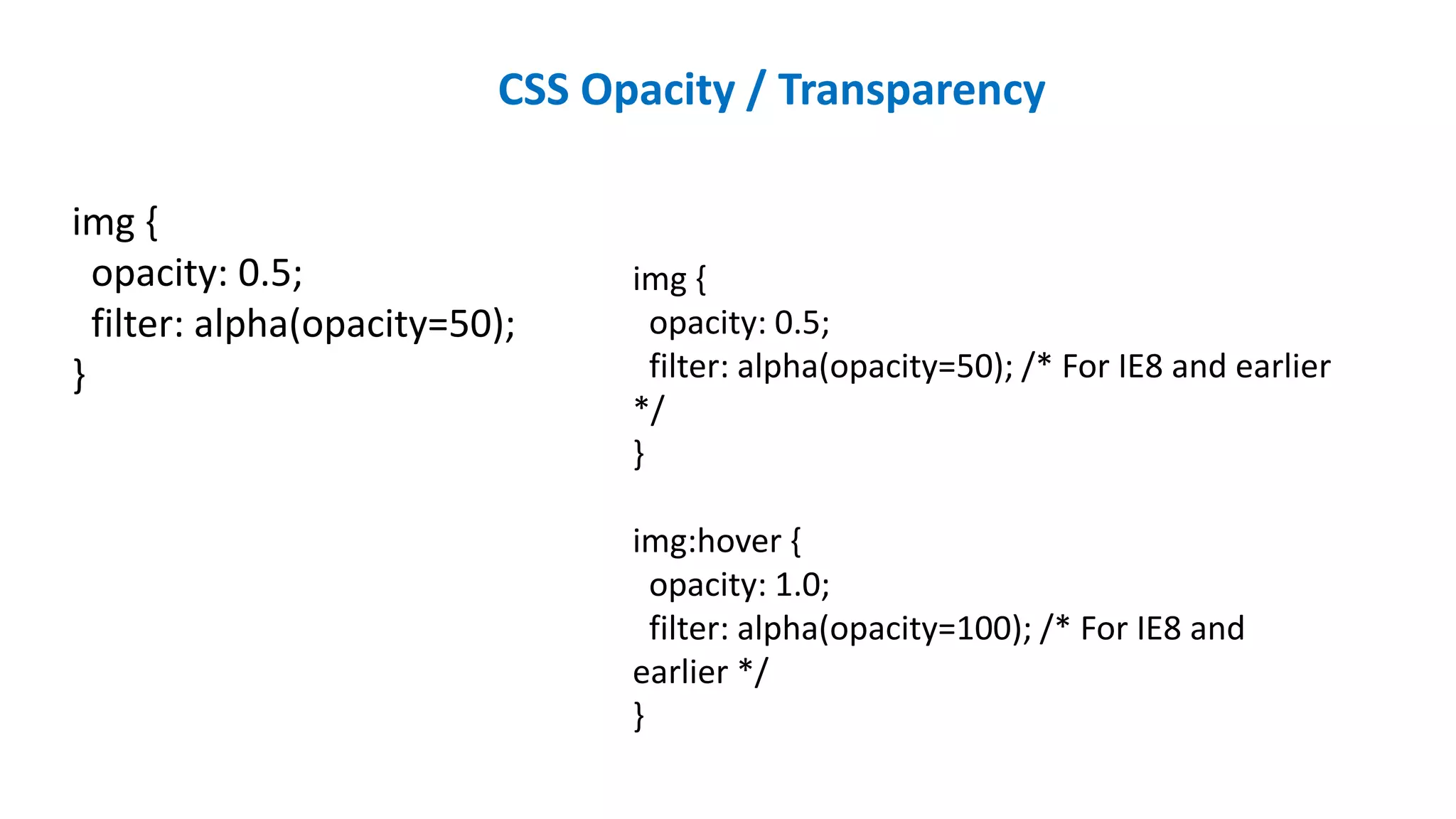 CSS Opacity / Transparency
img {
opacity: 0.5;
filter: alpha(opacity=50);
}
img {
opacity: 0.5;
filter: alpha(opacity=50); /* For IE8 and earlier
*/
}
img:hover {
opacity: 1.0;
filter: alpha(opacity=100); /* For IE8 and
earlier */
}
 