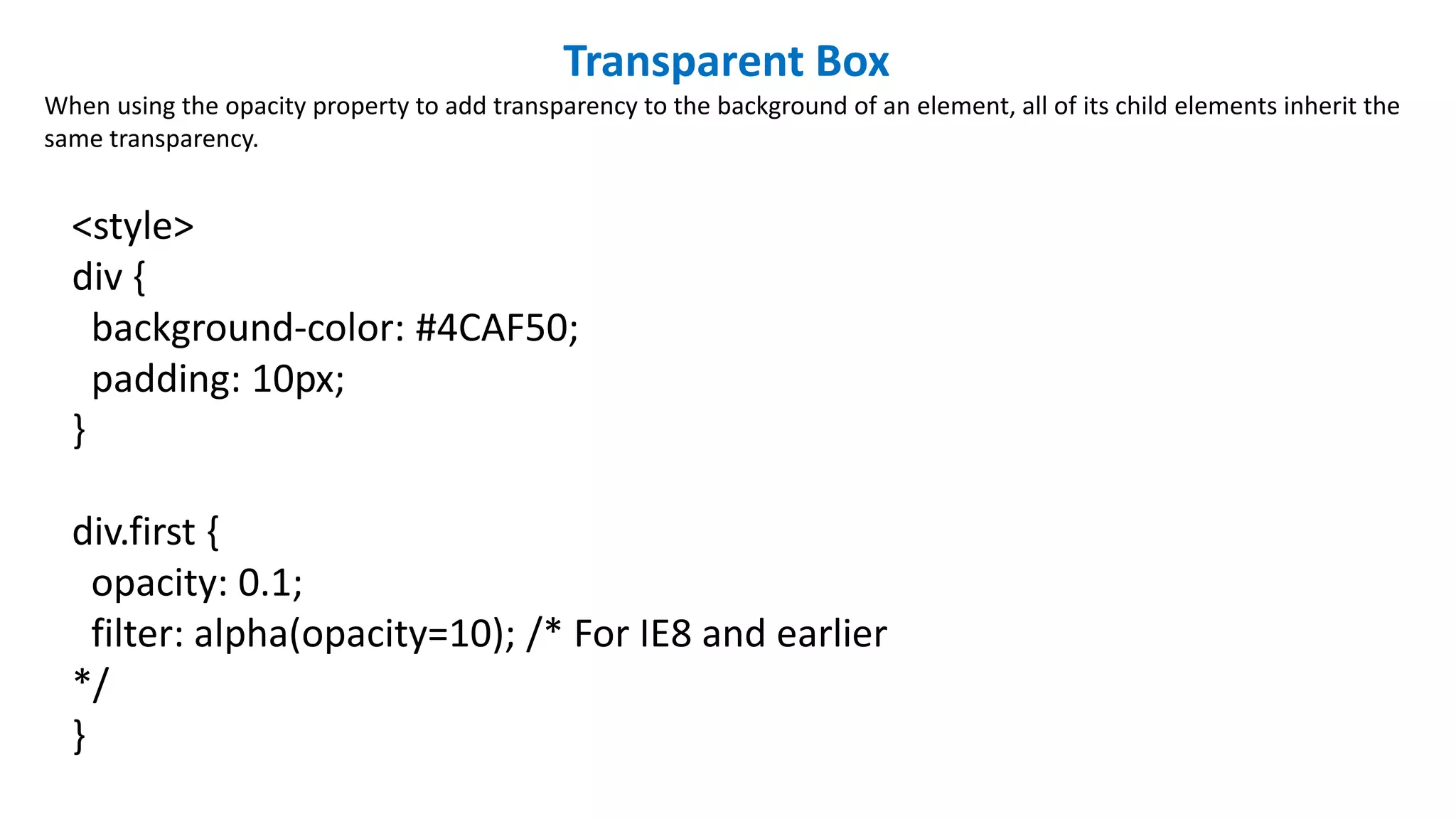 Transparent Box
When using the opacity property to add transparency to the background of an element, all of its child elements inherit the
same transparency.
<style>
div {
background-color: #4CAF50;
padding: 10px;
}
div.first {
opacity: 0.1;
filter: alpha(opacity=10); /* For IE8 and earlier
*/
}
 