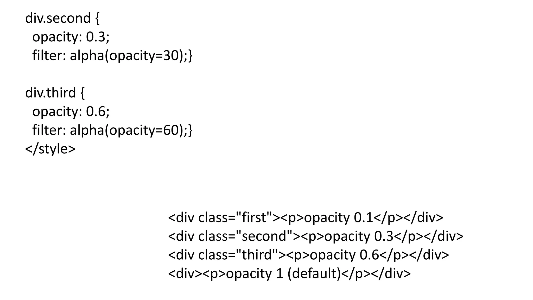 div.second {
opacity: 0.3;
filter: alpha(opacity=30);}
div.third {
opacity: 0.6;
filter: alpha(opacity=60);}
</style>
<div class="first"><p>opacity 0.1</p></div>
<div class="second"><p>opacity 0.3</p></div>
<div class="third"><p>opacity 0.6</p></div>
<div><p>opacity 1 (default)</p></div>
 