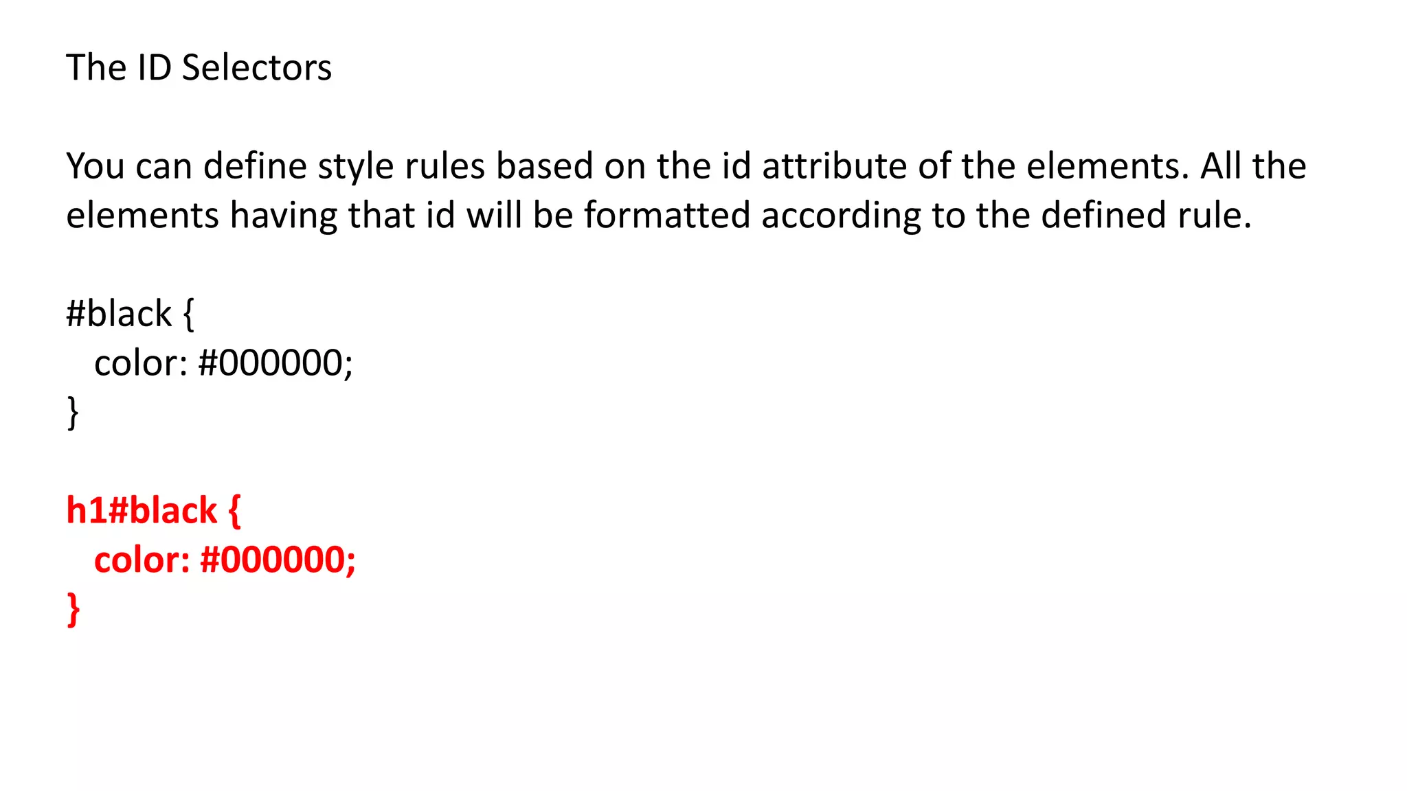 The ID Selectors
You can define style rules based on the id attribute of the elements. All the
elements having that id will be formatted according to the defined rule.
#black {
color: #000000;
}
h1#black {
color: #000000;
}
 