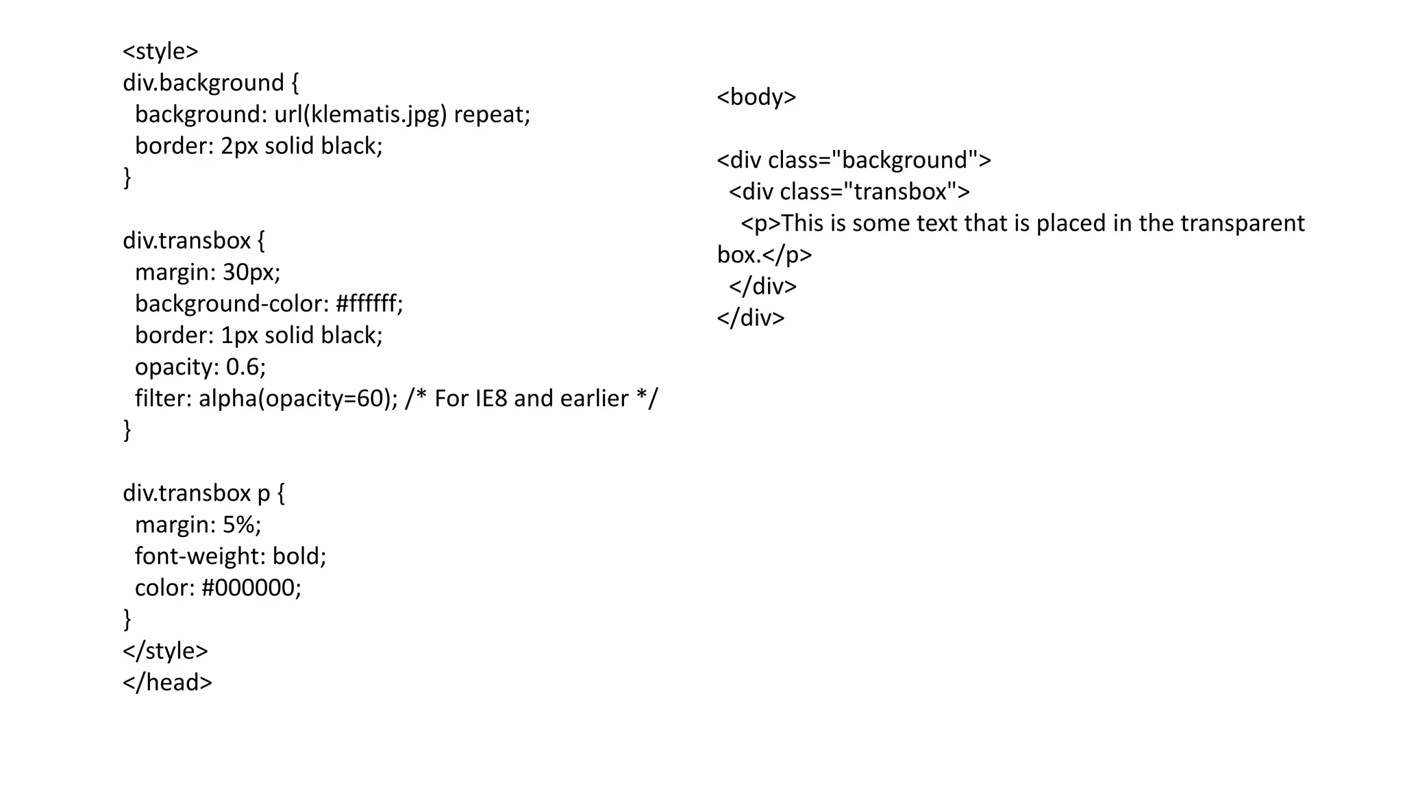 <style>
div.background {
background: url(klematis.jpg) repeat;
border: 2px solid black;
}
div.transbox {
margin: 30px;
background-color: #ffffff;
border: 1px solid black;
opacity: 0.6;
filter: alpha(opacity=60); /* For IE8 and earlier */
}
div.transbox p {
margin: 5%;
font-weight: bold;
color: #000000;
}
</style>
</head>
<body>
<div class="background">
<div class="transbox">
<p>This is some text that is placed in the transparent
box.</p>
</div>
</div>
 