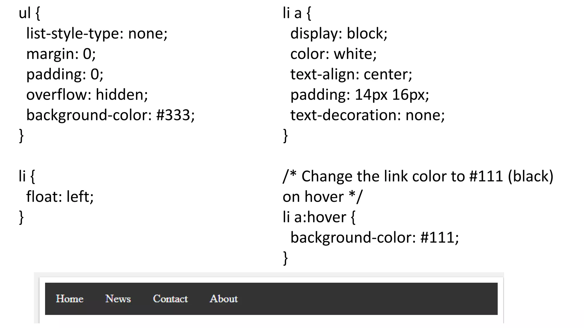 ul {
list-style-type: none;
margin: 0;
padding: 0;
overflow: hidden;
background-color: #333;
}
li {
float: left;
}
li a {
display: block;
color: white;
text-align: center;
padding: 14px 16px;
text-decoration: none;
}
/* Change the link color to #111 (black)
on hover */
li a:hover {
background-color: #111;
}
 
