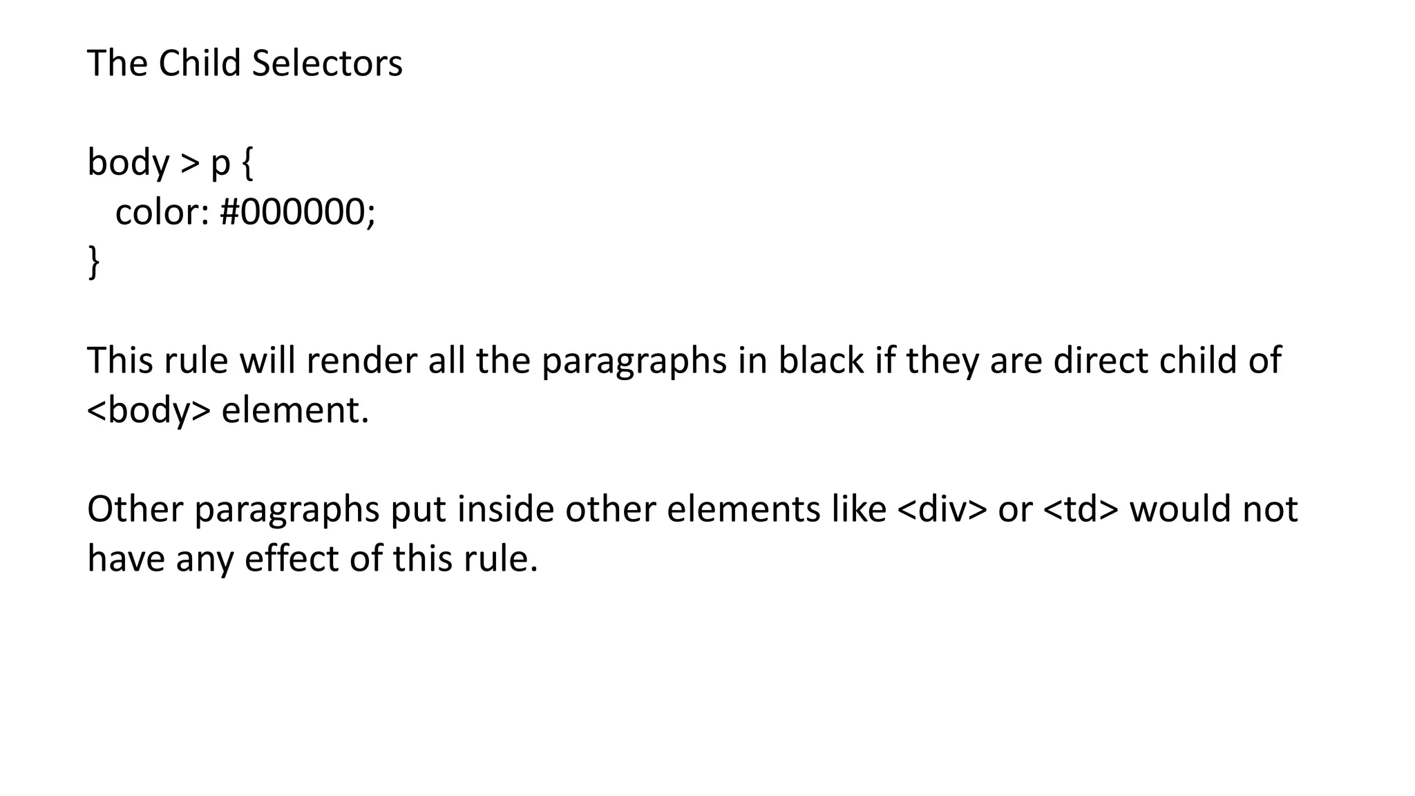 The Child Selectors
body > p {
color: #000000;
}
This rule will render all the paragraphs in black if they are direct child of
<body> element.
Other paragraphs put inside other elements like <div> or <td> would not
have any effect of this rule.
 