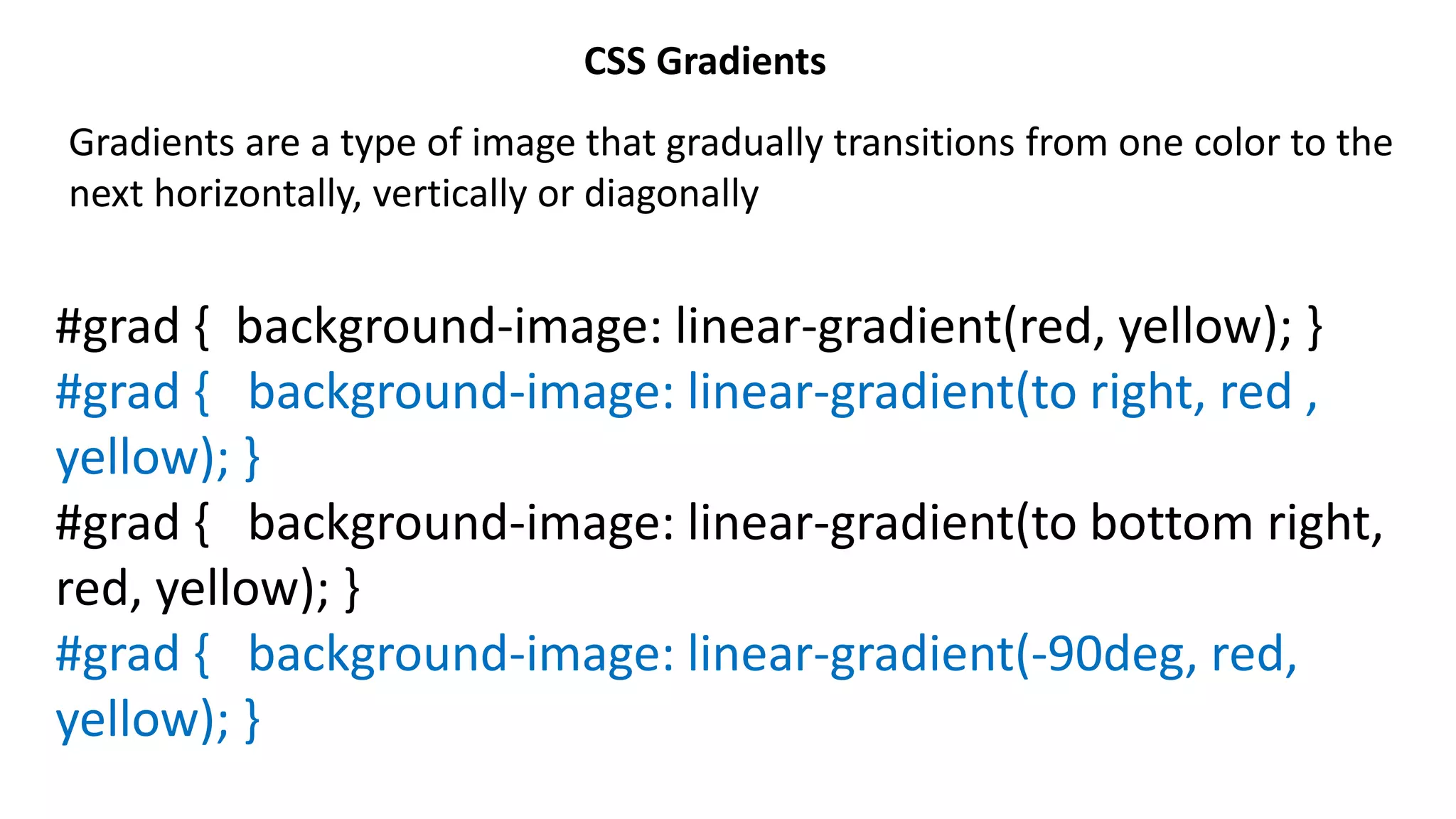 CSS Gradients
Gradients are a type of image that gradually transitions from one color to the
next horizontally, vertically or diagonally
#grad { background-image: linear-gradient(red, yellow); }
#grad { background-image: linear-gradient(to right, red ,
yellow); }
#grad { background-image: linear-gradient(to bottom right,
red, yellow); }
#grad { background-image: linear-gradient(-90deg, red,
yellow); }
 
