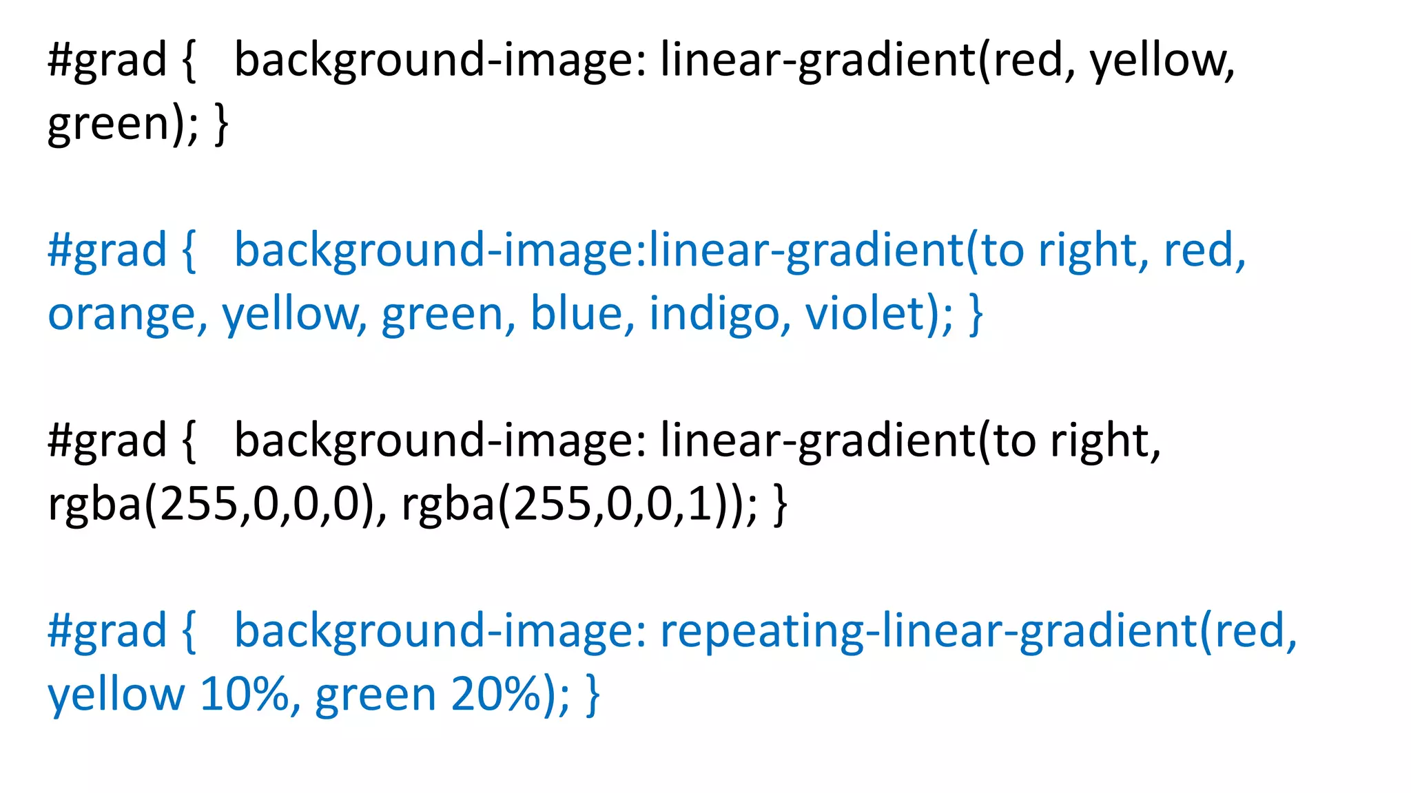 #grad { background-image: linear-gradient(red, yellow,
green); }
#grad { background-image:linear-gradient(to right, red,
orange, yellow, green, blue, indigo, violet); }
#grad { background-image: linear-gradient(to right,
rgba(255,0,0,0), rgba(255,0,0,1)); }
#grad { background-image: repeating-linear-gradient(red,
yellow 10%, green 20%); }
 