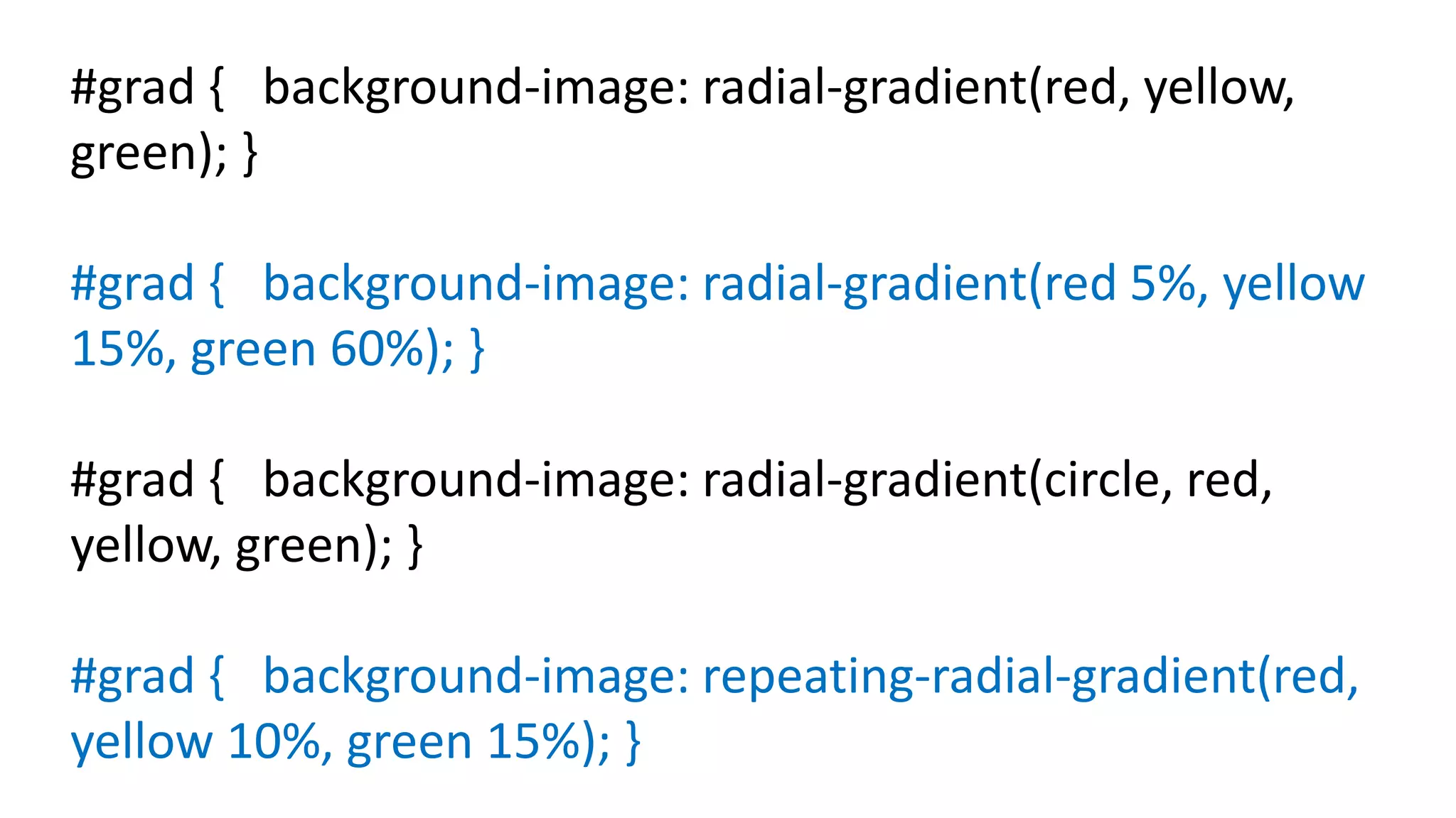 #grad { background-image: radial-gradient(red, yellow,
green); }
#grad { background-image: radial-gradient(red 5%, yellow
15%, green 60%); }
#grad { background-image: radial-gradient(circle, red,
yellow, green); }
#grad { background-image: repeating-radial-gradient(red,
yellow 10%, green 15%); }
 