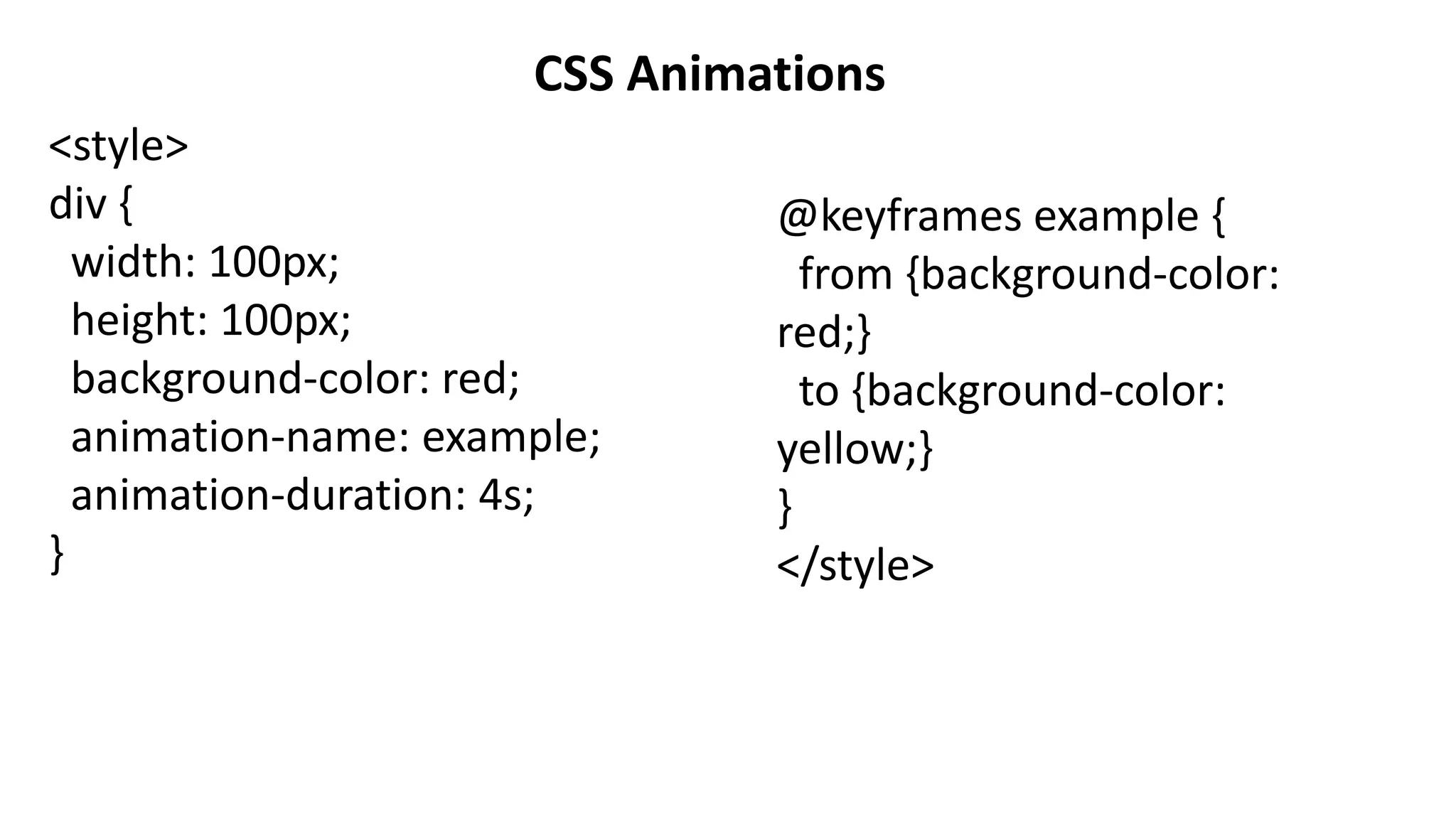 CSS Animations
<style>
div {
width: 100px;
height: 100px;
background-color: red;
animation-name: example;
animation-duration: 4s;
}
@keyframes example {
from {background-color:
red;}
to {background-color:
yellow;}
}
</style>
 