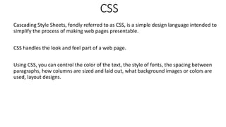 CSS
Cascading Style Sheets, fondly referred to as CSS, is a simple design language intended to
simplify the process of making web pages presentable.
CSS handles the look and feel part of a web page.
Using CSS, you can control the color of the text, the style of fonts, the spacing between
paragraphs, how columns are sized and laid out, what background images or colors are
used, layout designs.
 